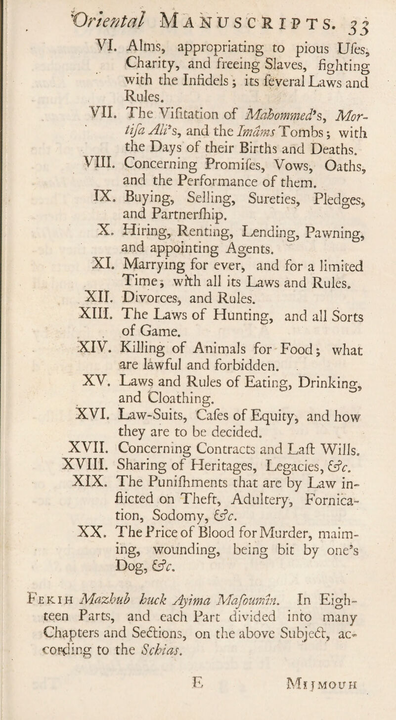 VI. Alms, appropriating to pious Ufes, Charity, and freeing Slaves, fighting with the Infidels; its feveral Laws and Rules. VIL The Vifitation of Mahommed’s, Mor~ tifa Ali*S) and the Imams Tombs; with the Days of their Births and Deaths. CIIL Concerning Promifes, Vows, Oaths, and the Performance of them. IX. Buying, Selling, Sureties, Pledges, and Partnerfhip. X. Hiring, Renting, Lending, Pawning, and appointing Agents. XL Marrying for ever, and for a limited Time* with all its Laws and Rules, XII. Divorces, and Rules. XIII. The Laws of Hunting, and all Sorts of Game. XIV. Killing of Animals for Food* what are lawful and forbidden. XV. Laws and Rules of Eating, Drinking, and Cloathing. XVI. Law-Suits, Cafes of Equity, and how they are to be decided. XVII. Concerning Contracts and Lafi; Wills. XVIII. Sharing of Heritages, Legacies, XIX. The Punifhments that are by Law in¬ flicted on Theft, Adultery, Fornica¬ tion, Sodomy, &c. XX. The Price of Blood for Murder, maim¬ ing, wounding, being bit by one’s Dog, &V. Fekih Mazhub buck Ayima Mafoumin. In Eigh¬ teen Parts, and each Part divided into many Chapters and Sections, on the above Subject, ao* cording to the Schi as.