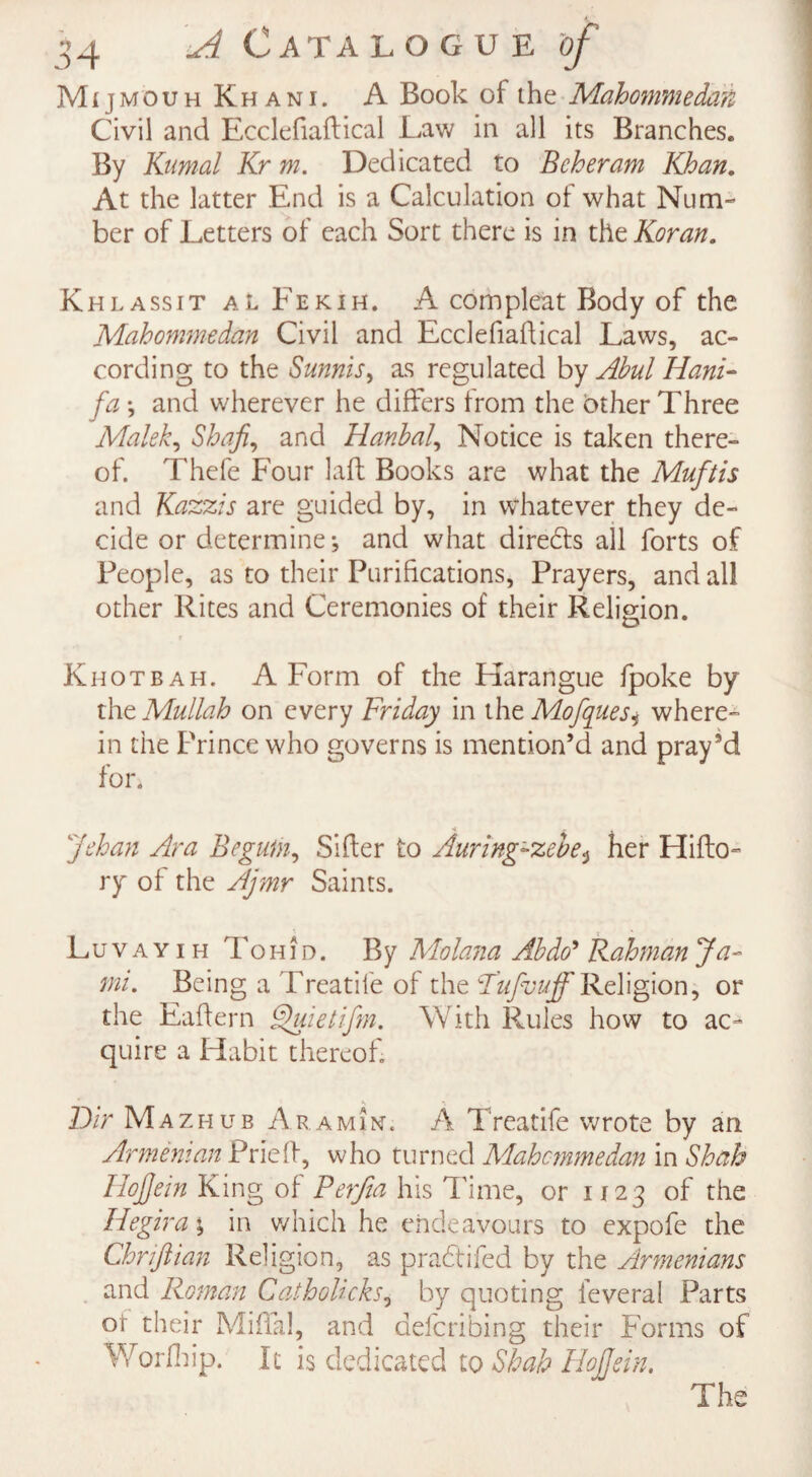 ■ Mijmouh Khani. A Book of the Mahommedaft Civil and Ecclefiaftical Law in all its Branches. By Kumal Kr m. Dedicated to Bcheram Khan. At the latter End is a Calculation of what Num¬ ber of Letters of each Sort there is in the Koran. Khlassit al Fekih. A compleat Body of the Mahommedan Civil and Ecclefiaftical Laws, ac¬ cording to the Sunnis> as regulated by Abul Hani- fa \ and wherever he differs from the other Three Malek, Shafts and Hanbal, Notice is taken there¬ of. Thefe Four laft Books are what the Muftis and Kazzis are guided by, in whatever they de¬ cide or determine*, and what diredts all forts of People, as to their Purifications, Prayers, and all other Rites and Ceremonies of their Religion. Khotbah. A Form of the Harangue fpoke by the Mullah on every Friday in thtMofques^ where¬ in the Prince who governs is mention’d and pray’d for. Johan Ara Begum, Sifter to Auring'-zebe«, her Hifto- ry of the Ajmr Saints. Luvayih Tohid. By Molana Abdo’ Rahman Ja~ mi. Being a Treadle of the Fufuuff Religion, or the Eaftern Quietifn. With Rules how to ac¬ quire a Habit thereof. S \ Dir Mazhub Aramint. A Treatife wrote by an Armenian Prieft, who turned Mahcmmedan in Shah Ilofjein King of Perjia his Time, or 1123 of the Hegira; in which he endeavours to expofe the Chrifiian Religion, as pra&ifed by the Armenians and Roman Catholicks, by quoting feveral Parts ot their Miftal, and defending their Forms of Worfiiip. It is dedicated to Shah Hojfein. The