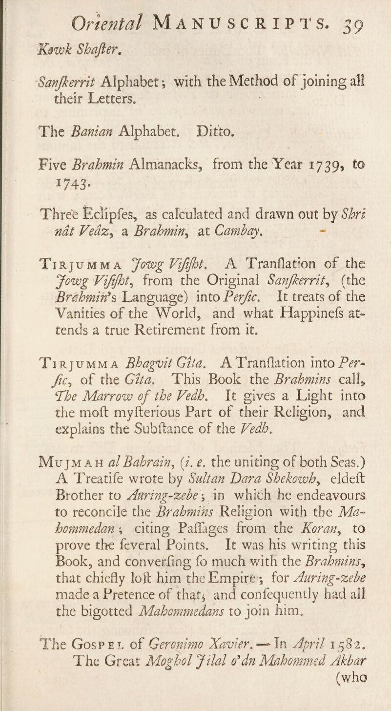 Kowk Shafter. Sanjkerrit Alphabet , with the Method of joining all their Letters. The Banian Alphabet. Ditto. Five Brahmin Almanacks, from the Year 17393 to 1743- Three Edipfes, as calculated and drawn out by Shri nat Ve&Zy a Brahmin, at Cambay. Tirjumma JowgViJiJht. A Tranflation of the Jowg Vijijht5 from the Original Sanjkerrit, (the Brahmin's Language) intoPe^c. It treats of the Vanities of the World, and what Happinefs at¬ tends a true Retirement from it. Tirjumma Bhagvit Gita. A Tranflation into Per- //V, of the Gita. This Book the Brahmins calk Phe Marrow of the Vedh. It gives a Light into the molt myfterious Part of their Religion, and explains the Subfiance of the Vedh. Mujm a h alBahrain, (i. e. the uniting of both Seas.) A Treatife wrote by Sultan Para Shekowh, eldeft Brother to Auring-zebe \ in which he endeavours to reconcile the Brahmins Religion with the Ma- hommedan; citing Paflages from the Koran, to prove the feveral Points. It was his writing this Book, and converging fo much with the Brahmins, that chiefly loft him the Empire*, for Auring-zebe made a Pretence of that* and confequently had all the bigotted Mahommedans to join him. The Gospel of Geronimo Xavier. — In April 1582. The Great Moghol Jilal o'dn Mahommed Akbar (who