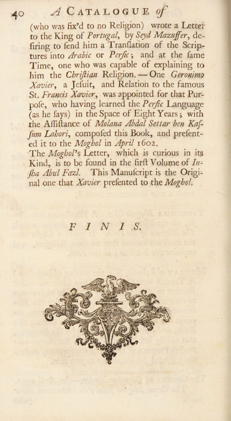 4° (who was fix’d to no Religion) wrote a Letter to the King of Portugal, by Seyd Mazuffer, de¬ firing to fend him a Tranflation of the Scrip¬ tures into Arabic or Perfic\ and at the fame Time, one who was capable of explaining to him the Chriftian Religion. — One Geronimo Xavier, a Jefuit, and Relation to the famous St. Francis Xavier, was appointed for that Pur- pofe, who having learned the Perfic Language (as he fays) in the Space of Eight Years; with the Affiftance of Molana Abdal Set tar ben Kaf- fum Labori,, compofed this Book, and prefent- ed it to the Moghol in April 1602. The MoghoPs Letter, which is curious in its Kind, is to be found in the firft Volume of In- Jha Abul FazL This Manufcript is the Origi¬ nal one that Xavier prefented to the Moghol F 1 N 1 S.