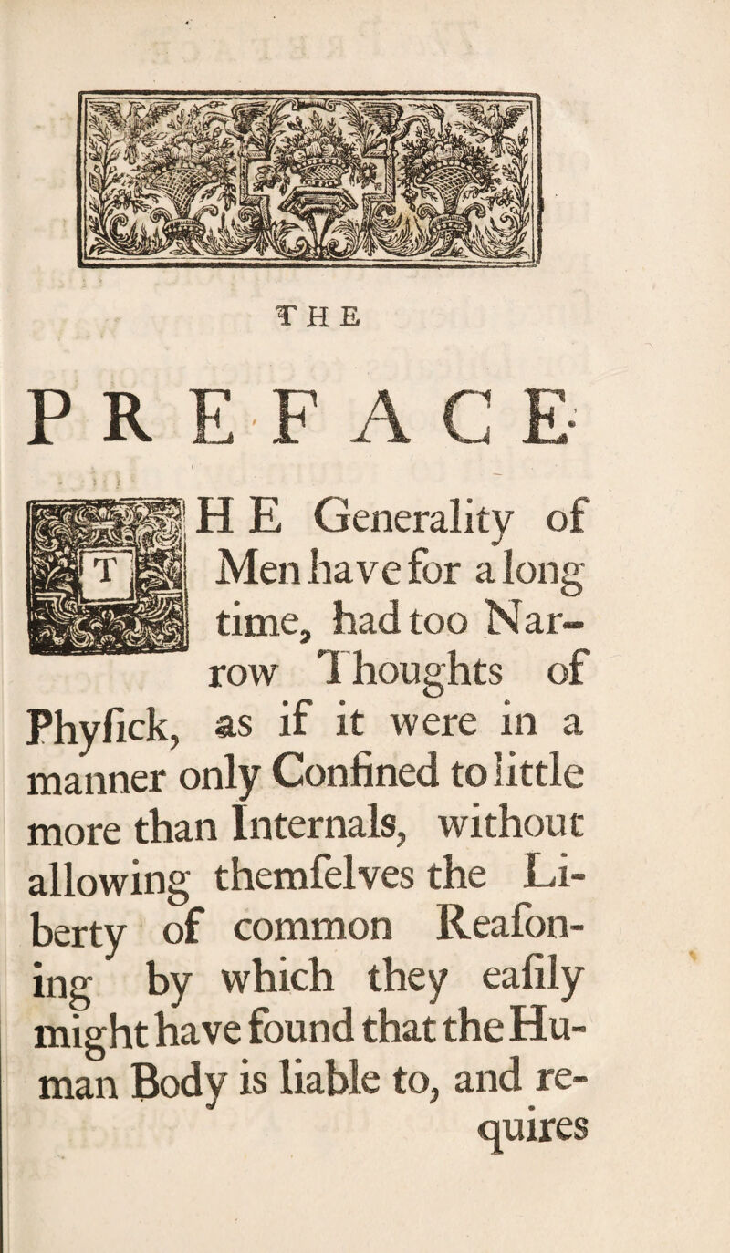 THE PREFACE H E Generality of Men have for a long time, had too Nar¬ row Thoughts of Phyfick, as if it were in a manner only Confined to little more than Internals, without allowing themfelves the Li¬ berty of common Reafon- ing by which they eafily might have found that the Hu¬ man Body is liable to, and re-