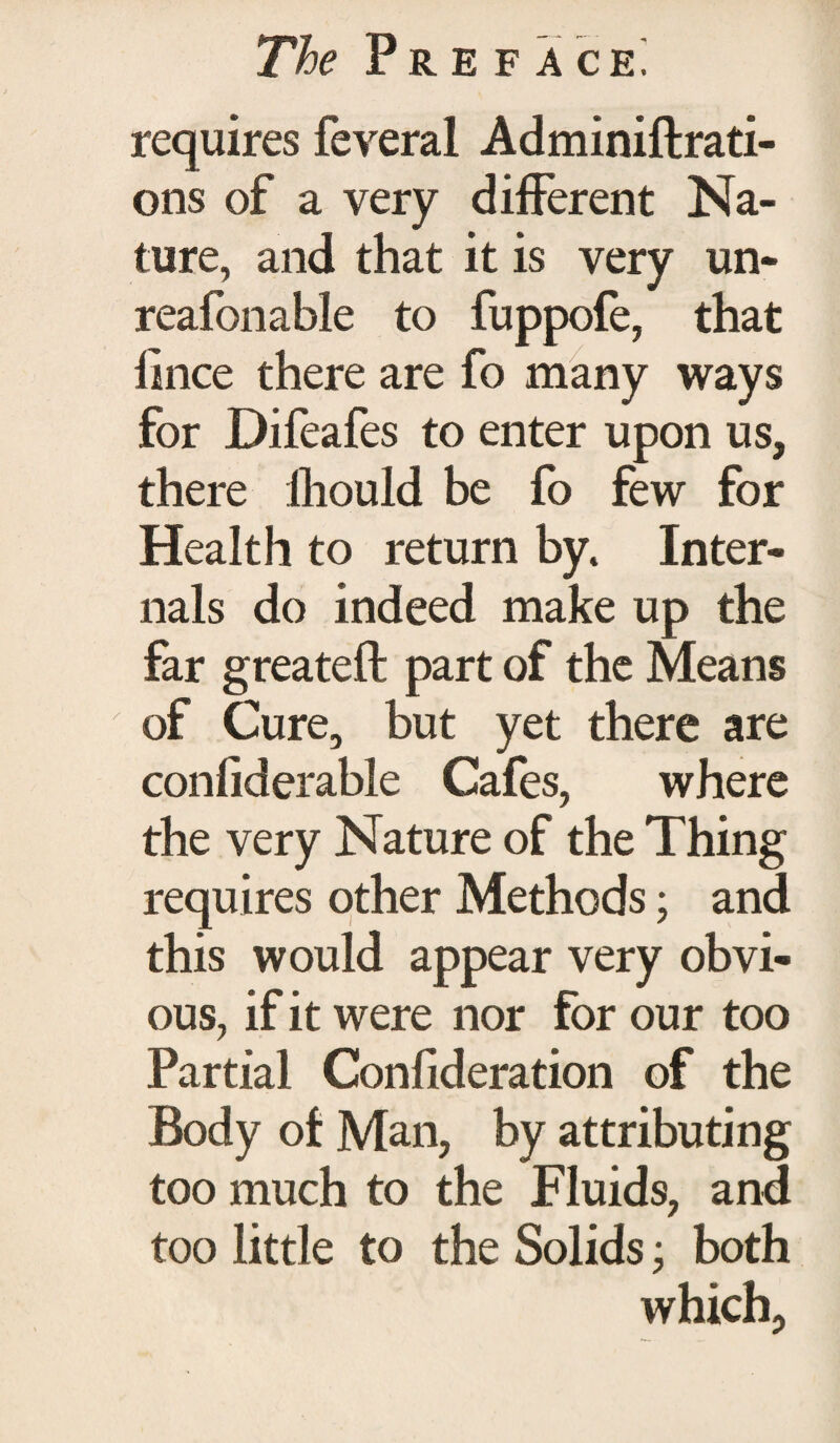 requires feveral Adminiftrati- ons of a very different Na¬ ture, and that it is very un- reafonable to fuppofe, that fince there are fo many ways for Difeafes to enter upon us, there Should be fo few for Health to return by. Inter¬ nals do indeed make up the far greateft part of the Means of Cure, but yet there are considerable Cafes, where the very Nature of the Thing requires other Methods; and this would appear very obvi¬ ous, if it were nor for our too Partial Confideration of the Body of Man, by attributing too much to the Fluids, and too little to the Solids; both which.