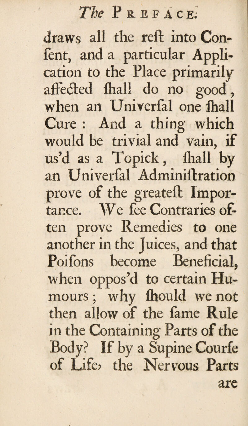 draws all the reft into Con- fent, and a particular Appli¬ cation to the Place primarily affected lhall do no good, when an Univerfal one lhall Cure : And a thing which would be trivial and vain, if us’d as a Topick, lhall by an Univerfal Adminiftration prove of the greateft Impor¬ tance. We fee Contraries of¬ ten prove Remedies to one another in the Juices, and that Poifons become Beneficial, when oppos’d to certain Hu¬ mours ; why Ihould we not then allow of the fame Rule in the Containing Parts of the Body? If by a Supine Courfe of Life? the Nervous Parts are