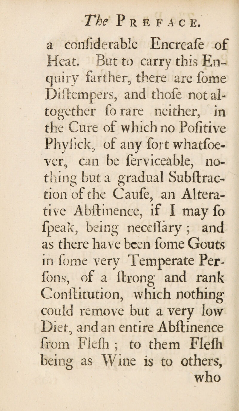 a corifiderable Encreale of Heat. But to carry this En¬ quiry farther, there are fome Diftempers, and thofe not al¬ together fo rare neither, in the Cure of which no Politive Phylick, of any fort whatfoe- ver, can be ferviceable, no¬ thing but a gradual Subftrac- tion of the Caufe, an Altera¬ tive Abftinence, if I may fo fpeak, being necdTary ; and as there have been fome Gouts in fome very Temperate Per- fons, of a ftrong and rank Conlfitution, which nothing could remove but a very low Diet, and an entire Abftinence from Flelh ; to them Flelh being as Wine is to others, who