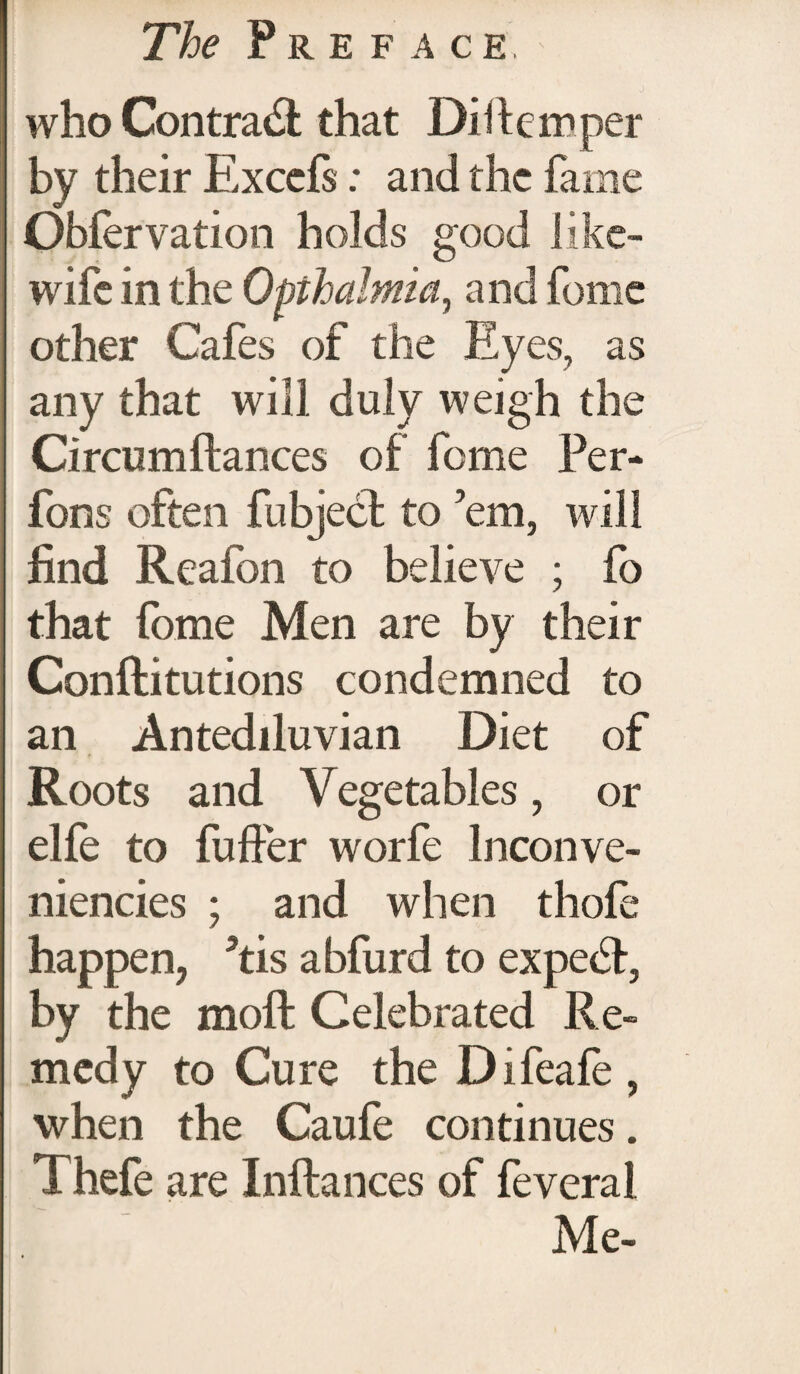 who Contra& that Dillemper by their Exccfs: and the fame Obfervation holds good like- wife in the Opthalmia, and fome other Cafes of the Eyes, as any that will duly weigh the Circumftances of fome Per- fons often fubject to ’em, will find Reafon to believe ; fo that fome Men are by their Conftitutions condemned to an Antediluvian Diet of Roots and Vegetables, or elfe to fuffer worfe Inconve- niencies ; and when thofe happen, 5tis abfurd to expert, by the moft Celebrated Re¬ medy to Cure the Difeafe , when the Caufe continues. Thefe are Inftances of feverai Me-