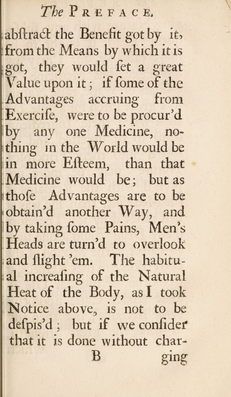 abftract the Benefit got by it-, from the Means by which it is got, they would fet a great \ralue upon it; if fome of the Advantages accruing from Exercife, were to be procur’d by any one Medicine, no¬ thing in the World would be in more Efteem, than that Medicine would be; but as ithofe Advantages are to be obtain’d another Way, and by taking fome Pains, Men’s Heads are turn’d to overlook and flight ’em. The habitu¬ al increafing of the Natural Heat of the Body, as I took Notice above,, is not to be defpis’d ; but if we confide? that it is done without char- B ging