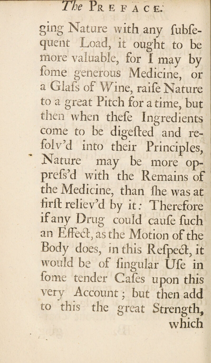 ging Nature with any fubfe- quent Load, it ought to be more valuable, tor I may by feme generous Medicine, or a Glafs of Wine, raife Nature to a great Pitch for a time, but then when thefe Ingredients come to be digefted and re- folv’d into their Principles, Nature may be more op- prefs’d writh the Remains of the Medicine, than fhe was at hrft reliev’d by it; Therefore if any Drug could caufe fuch an EfFedt, as the Motion of the Body does, in this Refpedt, it would be of lingular Ufe in tome tender Cafes upon this very Account; but then add to this the great Strength, which