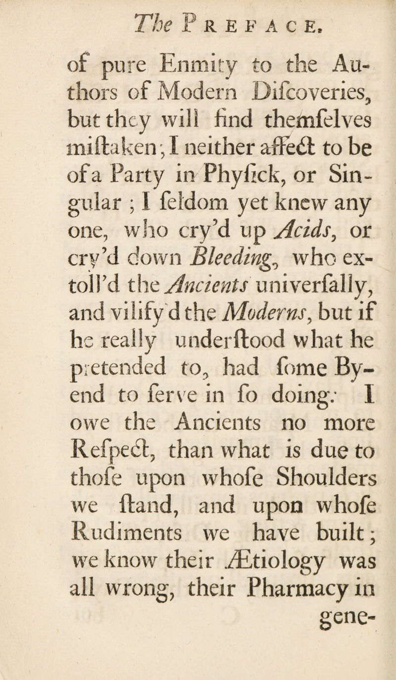 of pure Enmity to the Au¬ thors of Modern Difcoveries, but they will find themfelves mi ft a ken, I neither affe<ft to be of a Party in Phyfick, or Sin¬ gular ; I feidom yet knew any one, who cry’d up Acids, or cry’d down Bleeding., who ex¬ tol! d the Ancients univerfally, and vilify d the Moderns, but if he really under flood w hat he pretended to, had fome By- end to fem e in fo doing: I owe the Ancients no more Refpebl, than what is due to thofe upon whofe Shoulders we (land, and upon whofe Rudiments we have built; we know their ./Etiology was all wrong, their Pharmacy in gene-