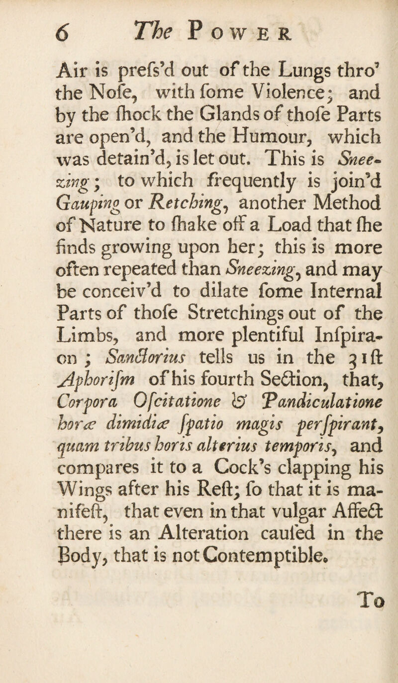 Air is prefs’d out of the Lungs thro’ the Nofe, withfome Violence; and bv the fhock the Glands of thofe Parts J f are open’d, and the Humour, which was detain’d, is let out. This is Snee¬ zing ; to which frequently is join’d Gauping or Retching, another Method of Nature to fhake off a Load that (he finds growing upon her; this is more often repeated than Sneezing, and may be conceiv’d to dilate fome Internal Parts of thofe Stretchings out of the Limbs, and more plentiful Infpira- on ; Sanflorius tells us in the 31ft Aphorifm of his fourth Section, that. Corpora. Ofcitatione }£> ‘Pandiculatione horte dimidite ffatio magis perjpirant, quarn tribus horis alttrius temporis, and compares it to a Cock’s clapping his Wings after his Reft; fo that it is ma- nifeft, that even in that vulgar Affedf there is an Alteration cauied in the Body, that is not Contemptible* To