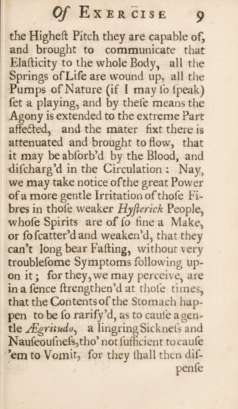 Vj EXERCISE the Higheft Pitch they are capable of, and brought to communicate that Elafticity to the whole Body, all the Springs of Life are wound up, all the Pumps of Nature (if I may fo fpeak) fet a playing, and by thefe means the Agony is extended to the extreme Part affe&ed, and the mater fixt there is attenuated and brought to flow, that it may be abforb’d by the Blood, and difcharg’d in the Circulation : Nay, we may take notice ofthe great Power of a more gentle Irritation of thofe Fi¬ bres in thofe weaker Hyflerick People, whofe Spirits are of fo fine a Make, or fo fcatter’d and weaken’d, that they can’t long bear Fading, without very troublefome Symptoms following up¬ on it ■ for they, we may perceive, are in a fence ftrengtben’d at thofe times, that the Contents of*the Stomach hap¬ pen to be fo rarify ’d, as to caufe a gen¬ tle J&gritudo^ a lingringSicknefs and Naufeoufnel'sjtho’ notfufficient to caufe ’em to Vomit, for they (hall then dif-
