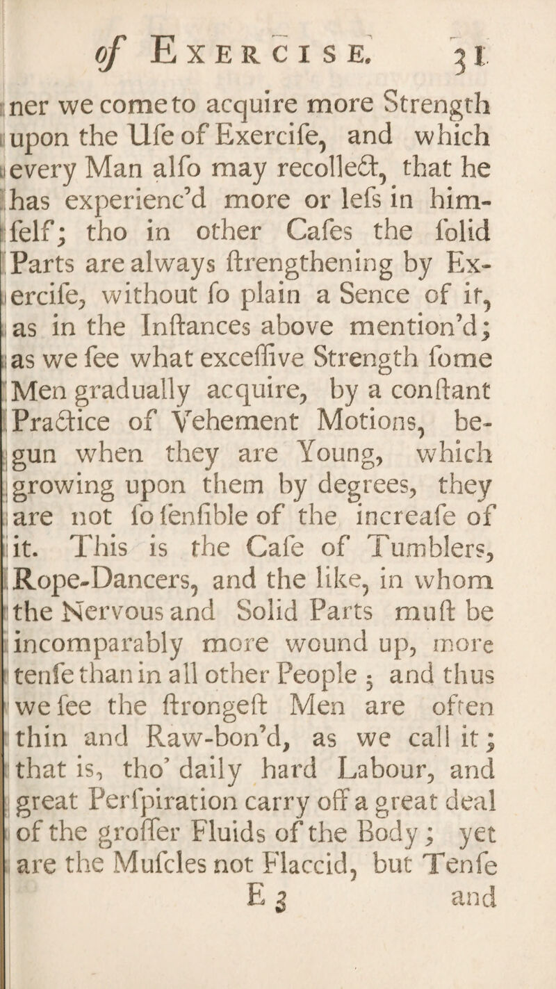 ner we come to acquire more Strength lupon the life of Exercife, and which u every Man alfo may recoiled, that he has experienc’d more or lefs in him- felf; tho in other Cafes the folid Parts are always ftrengthening by Ex- jercife, without fo plain a Sence of it, yas in the Inftances above mention’d; 8 as we fee what exceffive Strength lome 'Men gradually acquire, by a conftant (Pradice of Vehement Motions, be¬ gun when they are Young, which growing upon them by degrees, they aare not folenfibleof the increafe of iiit. This is the Cafe of Tumblers, [Rope-Dancers, and the like, in whom 1 the Nervous and Solid Parts mu ft be i incomparably more wound up, more ! tenfe than in all other People 5 and thus 8 we fee the ftrongeft Men are often Ithin and Raw-bon’d, as we call it; that is, tho’ daily hard Labour, and great Perfpiration carry off a great deal j of the grofler Fluids of the Body; yet are the Mufcles not Flaccid, but Tenfe E 3 and