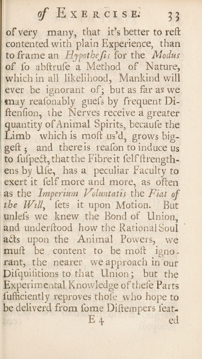 of very many, that it’s better to reft contented with plain Experience, than to frame an Hypothejis for the Modus of fo abftrufe a Method of Nature, which in all likelihood, Mankind will ever be ignorant of; but as far as we may realonably guefs by frequent Di- ftenfion, the Nerves receive a greater quantity of Animal Spirits, becaufe the Limb which is moft us’d, grows big- geft 5 and there is reafon to induce us to fufped, that the Fibre it felf ftrength- ens by life, has a peculiar Faculty to exert it lelf more and more, as often as the Imperium Voluntatis the Fiat of the Will, lets it upon Motion. But unlefs we knew the Bond of Union, and underftood how the Rational Soul acts upon the Animal Powers, we muft be content to be moft igno¬ rant, the nearer we approach in our Difquitltions to that Union; but the Experimental Knowledge of thele Parts 1’ufficiently reproves thole who hope to be deliverd from fome Diftempers feat- E \ cd