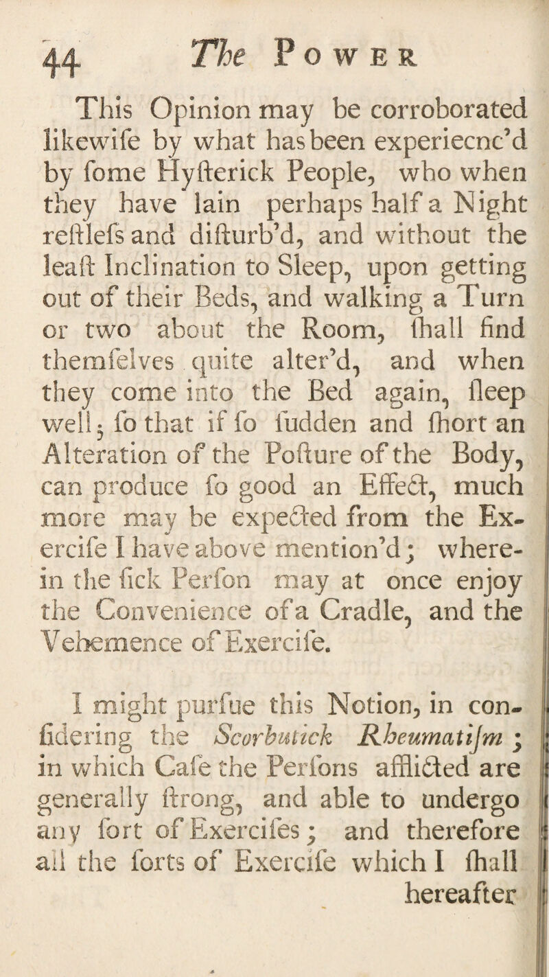 This Opinion may be corroborated likewife by what has been experiecnc’d by fome Hyfterick People, who when they have lain perhaps half a Night reftlefs and difturb’d, and without the leaft Inclination to Sleep, upon getting out of their Beds, and walking a Turn or two about the Room, (hall find themfelves quite alter’d, and when they come into the Bed again, ileep well 3 fo that if fo iudden and fhort an Alteration of the Pofture of the Body, can produce fo good an Effect, much more may be expected from the Ex- J ercife I have above mention’d; where- j in the fick Perfon may at once enjoy the Convenience of a Cradle, and the Vehemence of Exercile. i: I might purfue this Notion, in con- ! fidering the Scorbutick Rbeumatijm j | in which Cafe the Perfons affli&ed are { generally ftrong, and able to undergo i any fort of Exercifes; and therefore !i ad the forts of Exercife which I fhall I hereafter 1