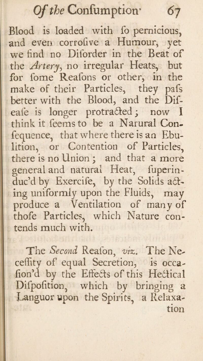 Blood is loaded with fo pernicious, and even corrofive a Humour, yet we find no Diforder in the Beat of the Artery, no irregular Heats, but for fome Reafons or other, in the make of their Particles, they pafs better with the Blood, and the Dif~ eaie is longer protraUed; now I think it leemsto be a Narural Con- fequence, that where there is an Ebu- lition, or Contention of Particles, there is no Union; and that a more general and natural Heat, fuperin- duc’d by Exercife, by the Solids act¬ ing uniformly upon the Fluids, may produce a Ventilation of many of thofe Particles, which Nature con¬ tends much with. The Second Reafon, viz. The Ne- celfity of equal Secretion, is occa- fion’d by the Effects of this Hedtical Difpofition, which by bringing a Languor upon the Spirits, a Relaxa-