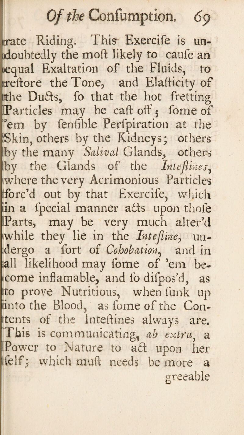 irate Riding. This Exercife is un¬ doubtedly the moft likely to caufe an nequal Exaltation of the Fluids, to rreftore the Tone, and Elafticity of the Duds, fo that the hot fretting [Particles may be caft off 5 fome of ’em by fenfible Perfpiration at the Skin, others by the Kidneys; others by the many Salival Glands, others by the Glands of the Intejl nes, where the very Acrimonious Particles (forc’d out by that Exercife, which tin a fpecial manner afts upon thole IParts, may be very much alter’d while they lie in the Intefline, un¬ dergo a fort of Cohobation, and in all likelihood may fome of ’em be- icome inflam able, and fo difpos’d, as to prove Nutritious, when funk up into the Blood, as fome of the Con¬ tents of the Inteftines always are. This is communicating, ah extra5 a Power to Nature to aiff upon her felf; which rauft needs be more a greeable