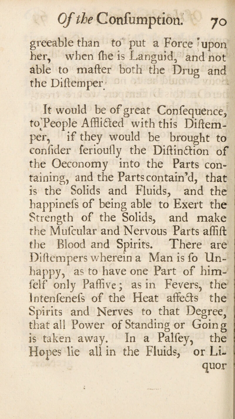 greeable than to put a Force ’upon her, when fhe is Languid, and not able to mafter both the Drug and the Diftemper ' • It would be of great Confequence, to People Affli&ed with this Diftem- per, if they would be brought to confider ferioufly the Diftin&ion of the Oeconomy into the Parts con¬ taining, and the Parts contain’d, that Is the Solids and Fluids, and the happinefs of being able to Exert the Strength of the Solids, and make the Mufcular and Nervous Parts affift the Blood and Spirits. There are Diflempers wherein a Man is fo Un¬ happy, as to have one Part of him- felf only Paffive; as in. Fevers, the Intenfenefs of the Heat affedts the Spirits and Nerves to that Degree, that ali Power of Standing or Going is taken away. In a Palfey, the Hopes lie all in the Fluids, or Li¬ quor