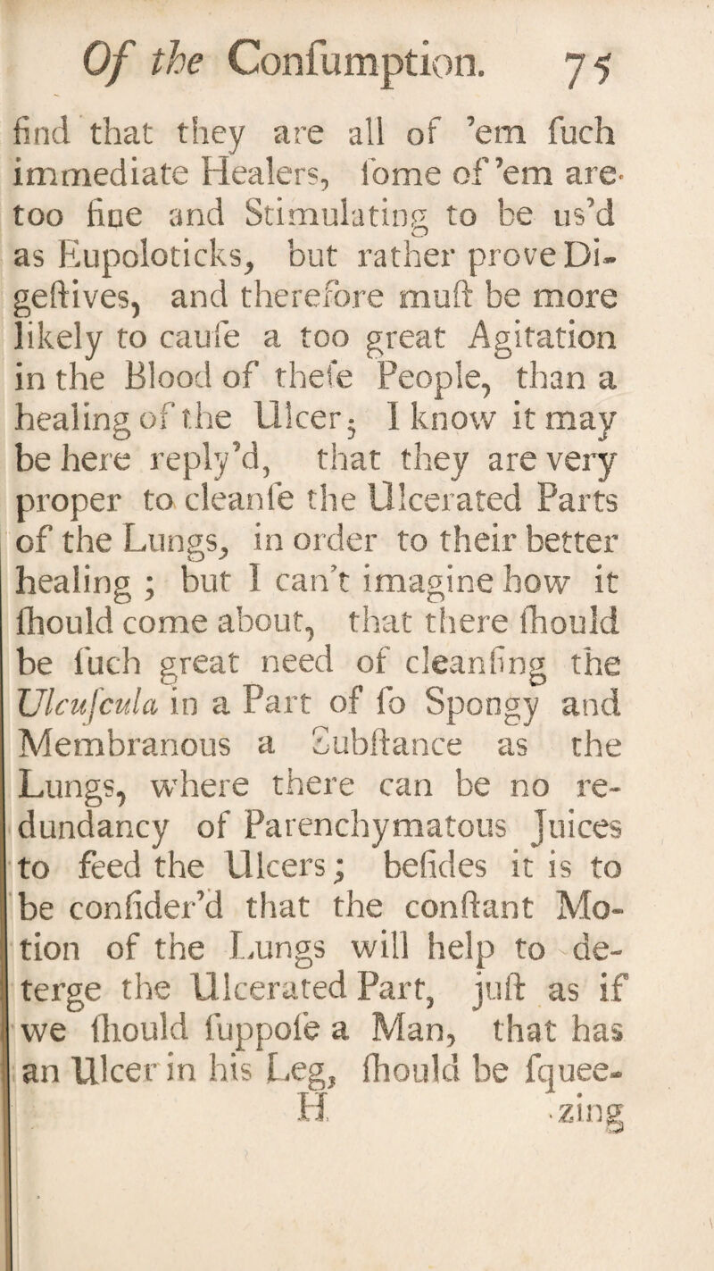 find that they are all of ’em fuch immediate Healers, lb me of’em are- too line and Stimulating to be us’d as Eupoloticks, but rather prove Di- geftives, and therefore mud be more likely to caufe a too great Agitation in the Blood of thefe People, than a healing of the Ulcer- 1 know it may be here reply’d, that they are very proper to cleanfe the Ulcerated Parts of the Lungs, in order to their better healing ; hut I can’t imagine how it fhould come about, that there fhould be fuch great need of cleanfing the JJlcufcula in a Part of fo Spongy and Membranous a Subfiance as the Lungs, where there can be no re¬ dundancy of Parenchymatous juices to feed the Ulcers; belides it is to be confider’d that the conftant Mo¬ tion of the Lungs will help to - de¬ terge the Ulcerated Part, juft as if we fhould fuppofe a Man, that has an Ulcer in his Leg, fhould be fquee- H zing