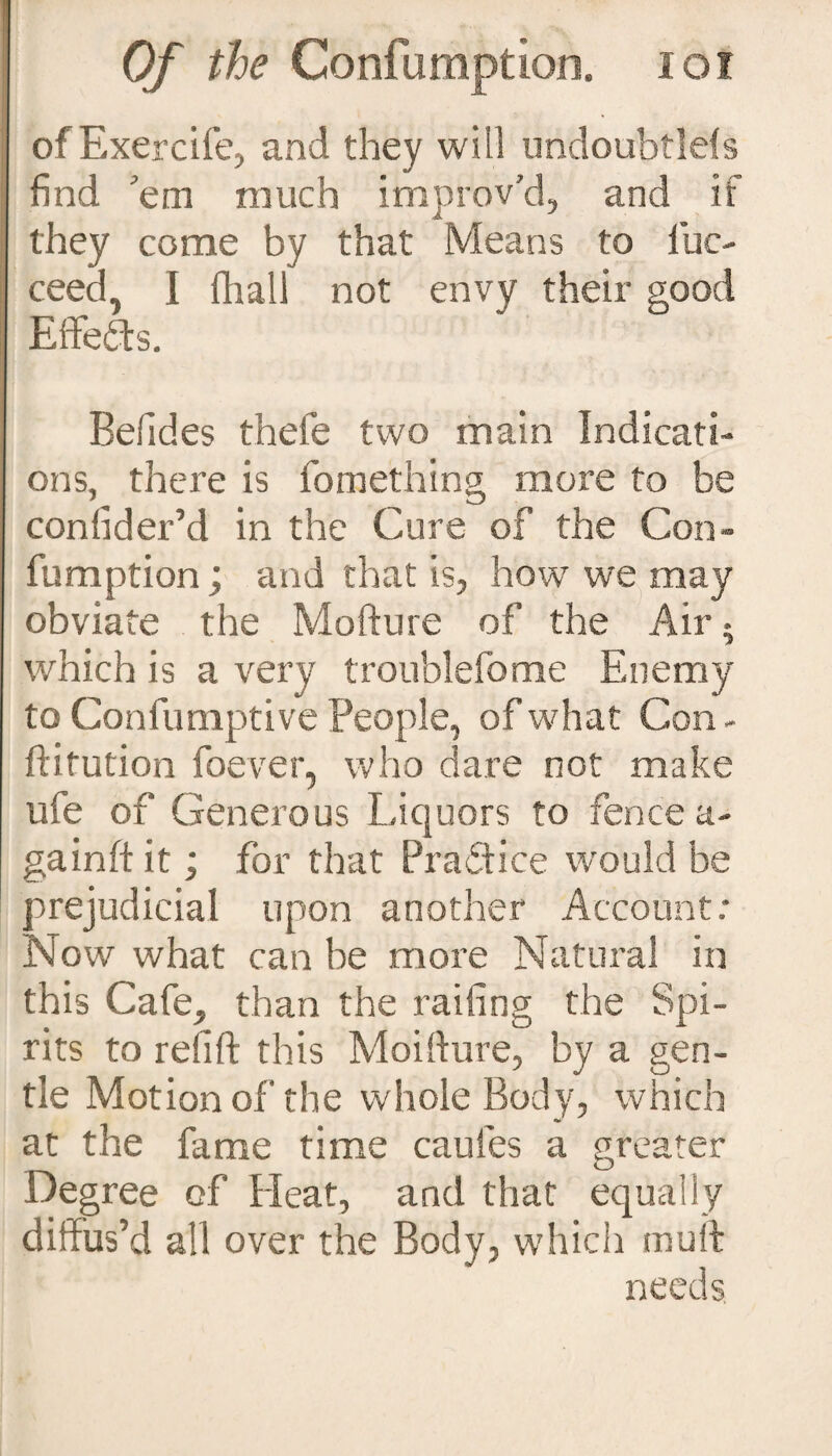 of Exercife, and they will undoubtlels find 'em much improv’d, and if they come by that Means to luc- ceed, I {hall not envy their good Effefts. Befides thefe two main Indicati¬ ons, there is fomething more to be confider’d in the Cure of the Con¬ fumption ; and that is, how we may obviate the Mofture of the Air • which is a very troublefome Enemy to Confumptive People, of what Con - ftitution foever, who dare not make ufe of Generous Liquors to fence a- gain ft it; for that Practice would be prejudicial upon another Account: Now what can be more Natural in this Cafe, than the railing the Spi¬ rits to refift this Moifture, by a gen¬ tle Motion of the whole Body, which at the fame time caufes a greater Degree of Heat, and that equally diffus’d all over the Body, which muff needs