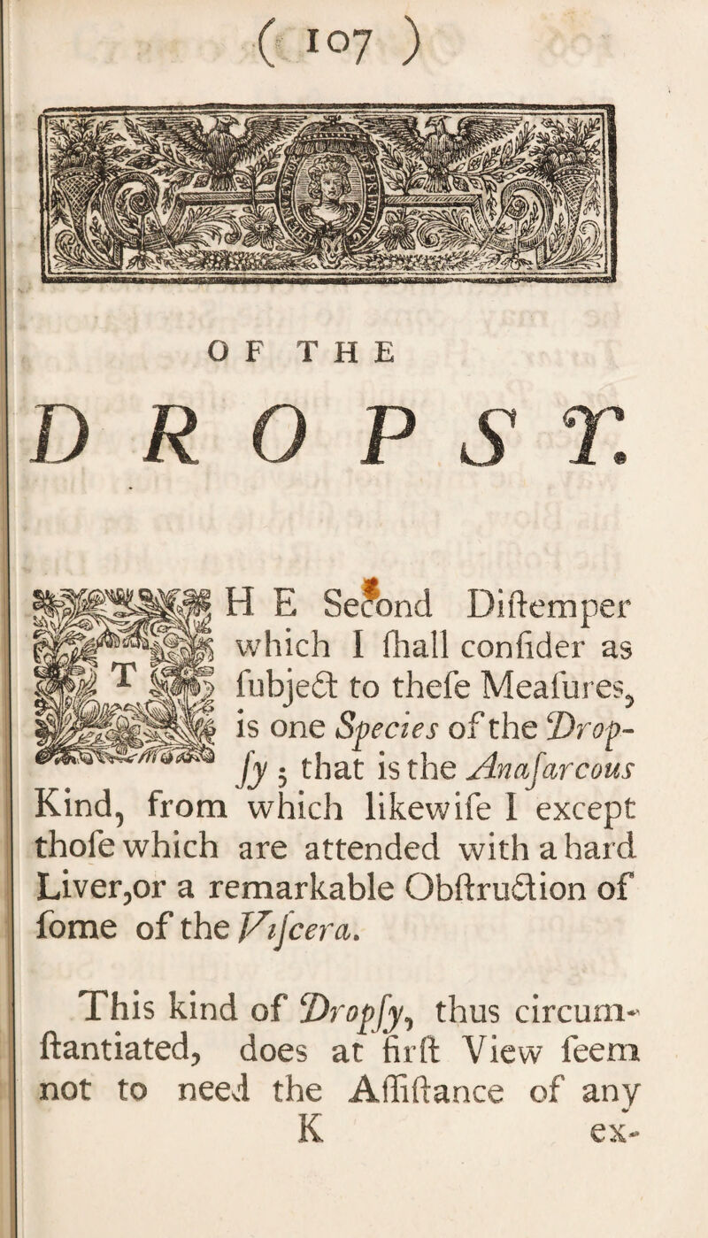 H E Second Diftemper which I fhall confider as fy ; that is the Anajarcous Kind, from which likewife I except thofe which are attended with a hard Liver,or a remarkable Obftrufition of fome of the JAjcera. fubjeft to thefe Meafures, is one Species of the ‘Drop- This kind of Dropfy, thus circum-' ftantiated, does at fir ft View feem not to need the Afliftance of any K ex-