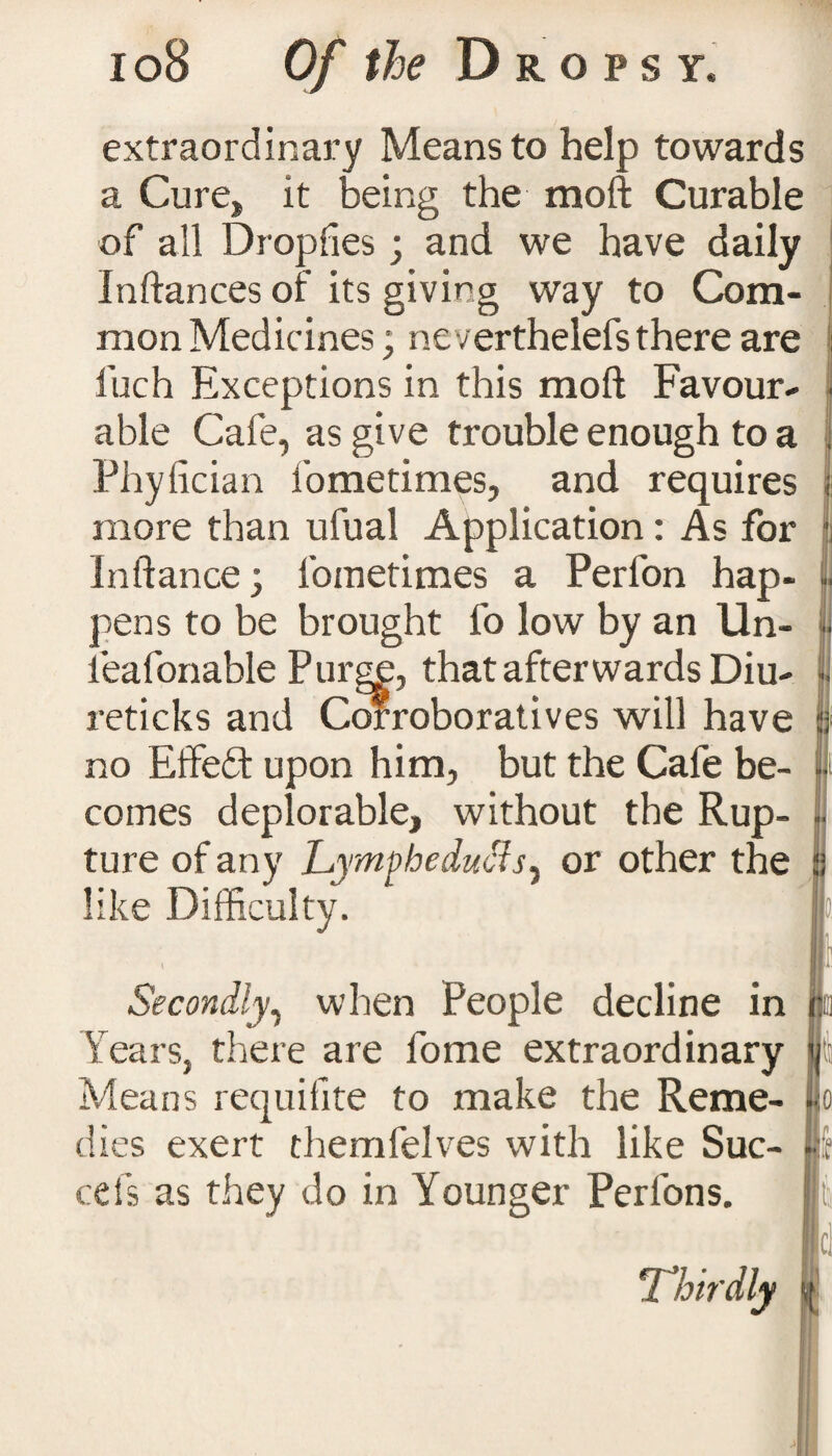 extraordinary Means to help towards a Cure, it being the moft Curable of all Dropfies; and we have daily Inftances of its giving way to Com¬ mon Medicines ; ne verthelefs there are fuch Exceptions in this moft Favour¬ able Cafe, as give trouble enough to a Phyfician i'ometimes, and requires more than ufual Application: As for Inftance; foraetimes a Perfon hap¬ pens to be brought fo low by an Un- ieafonable Purgf, that after wards Diu- reticks and Corroboratives will have no Effeft upon him, but the Cafe be¬ comes deplorable, without the Rup¬ ture of any Lympbeducls^ or other the like Difficulty. Secondly, when People decline in Years, there are fome extraordinary Means requilite to make the Reme- K dies exert chemfelves with like Suc- cels as they do in Younger Perfons. o JU •ll Thirdly ts d