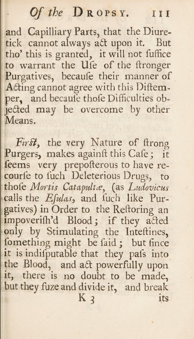 and Capilliary Parts, that the Diure- tick cannot always ait upon it. But tho’ this is granted, it will not fuffice to warrant the life of the ftronger Purgatives, becaufe their manner of Ailing cannot agree with this Diftem- per, and becauie thofe Difficulties ob¬ jected may be overcome by other Means. Tir£t, the very Nature of ftrong Purgers, makes againft this Cafe; it fee ms very prepofterous to have re- ■ courle to fuch Deleterious Drugs, to thofe Mortis Catapults, (as Ludovicus calls the Efulas, and iuch like Pur¬ gatives) in Order to the Reftoring an impoverish'd Blood; if they ailed only by Stimulating the Inteftines, fomething might be faid ; but (ince it is indifputable that they pafs into the Blood, and ait powerfully upon it, there is no doubt to be made, but they fuze and divide it, and break K 3 its