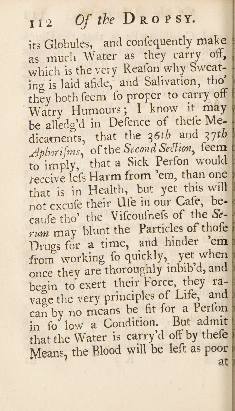 its Globules, and confequently make as much Water as they carry off, which is the very Reafon why Sweat¬ ing is laid abide, and Salivation, tho’ they both feem fo proper to carry off Watry Humours j 1 know it^ may be alledg’d in Defence of thefe Me¬ dicaments, that the ^6tb and 3 /th jdphortfwiS) ot the Second Secaon, feem to imply, that a Sick Perfon would receive lefs Harm from em, than one that' h in Health, but yet this will not excufe their Ufe in our Cafe, be* caufe tho’ the Vifcoufnefs of the Se¬ rum mav blunt the Particles of thofe Drugs for a time, and hinder ’em from working fo quickly, yet when nrce thev are thoroughly inbib d, and beain to exert their Force, they ra¬ vage the very principles of Life, and can by no means be fit for a Perfon in fo low a Condition. But admit that the Water is carry’d off by thefe Means, the Blood will be left as poor