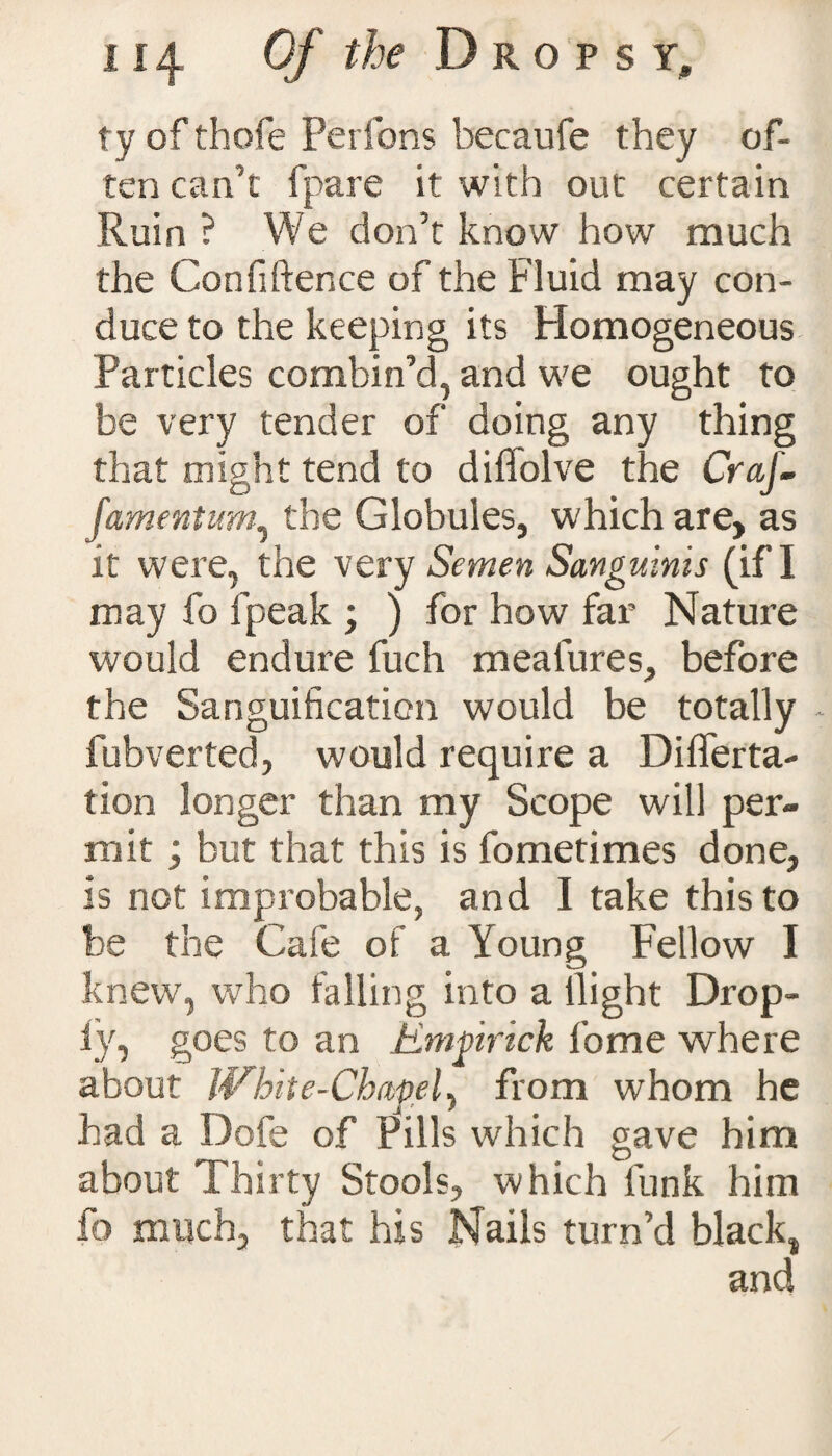 ty of thofe Perfons becaufe they of¬ ten can’t fpare it with out certain Ruin ? We don’t know how much the Confidence of the Fluid may con¬ duce to the keeping its Homogeneous Particles combin’d, and we ought to be very tender of doing any thing that might tend to difiolve the CraJ- famentum, the Globules, which are, as it were, the very Semen Sanguinis (if I may fo fpeak ; ) for how far Nature would endure fuch mealures, before the Sanguification would be totally - fubverted, would require a Differta- tion longer than my Scope will per¬ mit ; but that this is fometimes done, is not improbable, and I take this to be the Cafe of a Young Fellow I knew, who falling into a llight Drop- iy, goes to an Emgirick fiome where about JVhite-Chapel, from whom he had a Dofe of Pills which gave him about Thirty Stools, which funk him fo much, that his Nails turn’d black,