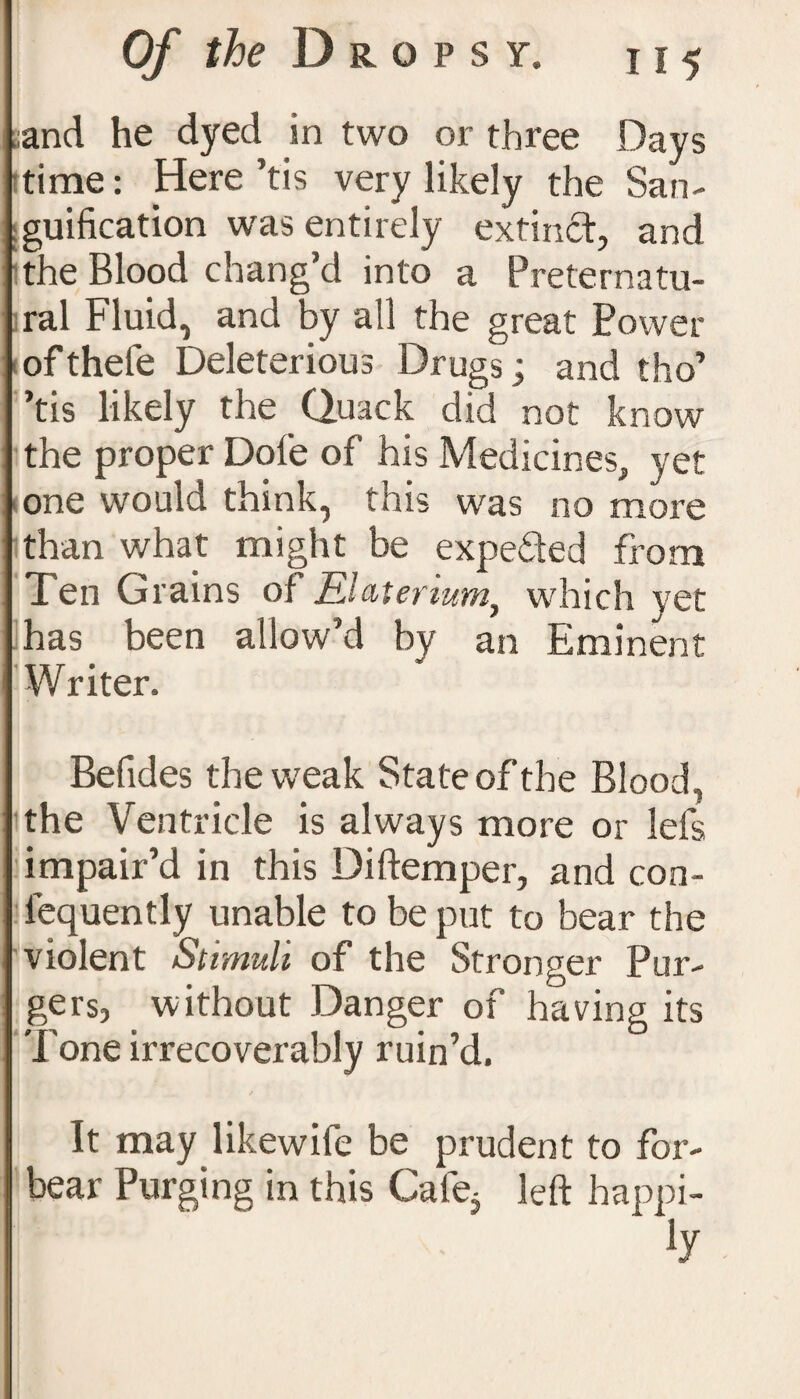 ;and he dyed in two or three Days time: Here ’tis very likely the San¬ guification was entirely extinct, and the Blood chang’d into a Preternatu¬ ral Fluid, and by all the great Power of thefe Deleterious Drugs; and tho’ ’tis likely the Quack did not know the proper Dole of his Medicines, yet one would think, this was no more than what might be expeded from Ten Grains of tLlaterwmy which vet has been allow’d by an Eminent Writer. Befides the weak State of the Blood, the Ventricle is always more or lefs impair’d in this Diftemper, and con- iequently unable to be put to bear the violent Stimuli of the Stronger Bur¬ gers, without Danger of having its 'l one irrecoverably ruin’d. It may likewife be prudent to for¬ bear Purging in this Cale5 left happi¬ ly