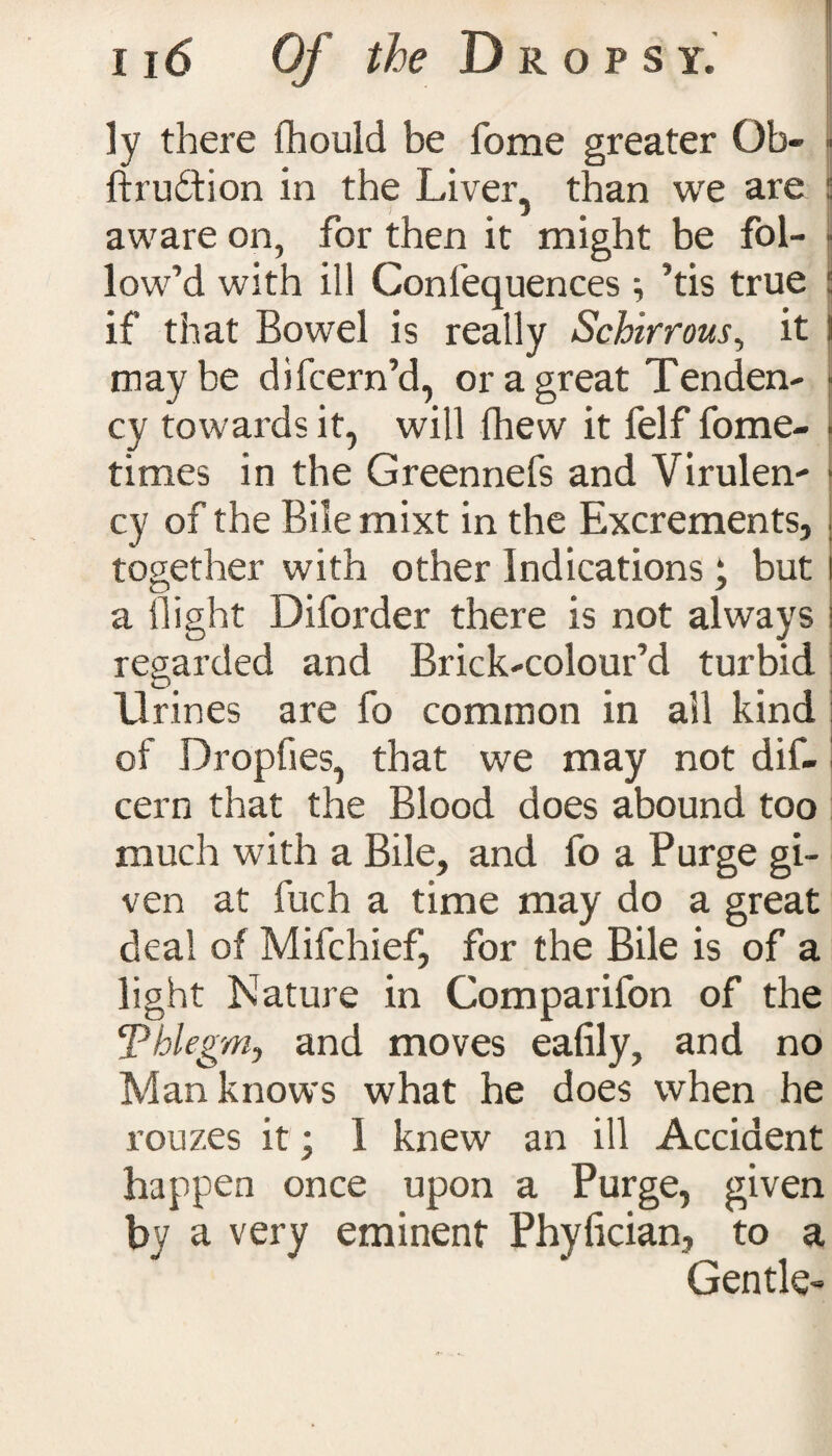 ly there fhould be fome greater Ob- ■ ftrudtion in the Liver, than we are f aware on, for then it might be fol- ji low’d with ill Confequences ; ’tis true \ if that Bowel is really Schirrous, it I maybe difcern’d, or a great Tenden¬ cy towards it, will (hew it felf fome- ■ times in the Greennefs and Virulen- ■ cy of the Bile mixt in the Excrements, together with other Indications ‘ but a flight Diforder there is not always i regarded and Brick-colour’d turbid D) Urines are fo common in ail kind of Dropfies, that we may not dif- cern that the Blood does abound too much with a Bile, and fo a Purge gi¬ ven at fuch a time may do a great deal of Mifchief, for the Bile is of a light Nature in Comparifon of the ‘Phlegm, and moves eafily, and no Man knows what he does when he rouzes it; 1 knew an ill Accident happen once upon a Purge, given by a very eminent Phylician, to a Gentle-