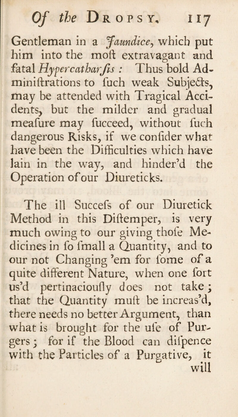 Gentleman in a Jaundice, which put him into the mod extravagant and fatal Hyfercatharjis : Thus bold Ad- miniftrations to fuch weak Subjects, may be attended with Tragical Acci¬ dents, but the milder and gradual meafure may fucceed, without fuch dangerous Risks, if we conlider what have been the Difficulties which have lain in the way, and hinder’d the Operation of our Diureticks. The ill Succefs of our Diuretick Method in this Diftemper, is very much owing to our giving thofe Me¬ dicines in fo fmall a Quantity, and to our not Changing ’em for l'ome of a quite different Nature, when one fort us’d pertinaciouffy does not take \ that the Quantity mull be increas’d, there needs no better Argument, than what is brought for the ufe of Pur- gers; for if the Blood can difpence with the Particles of a Purgative, it will