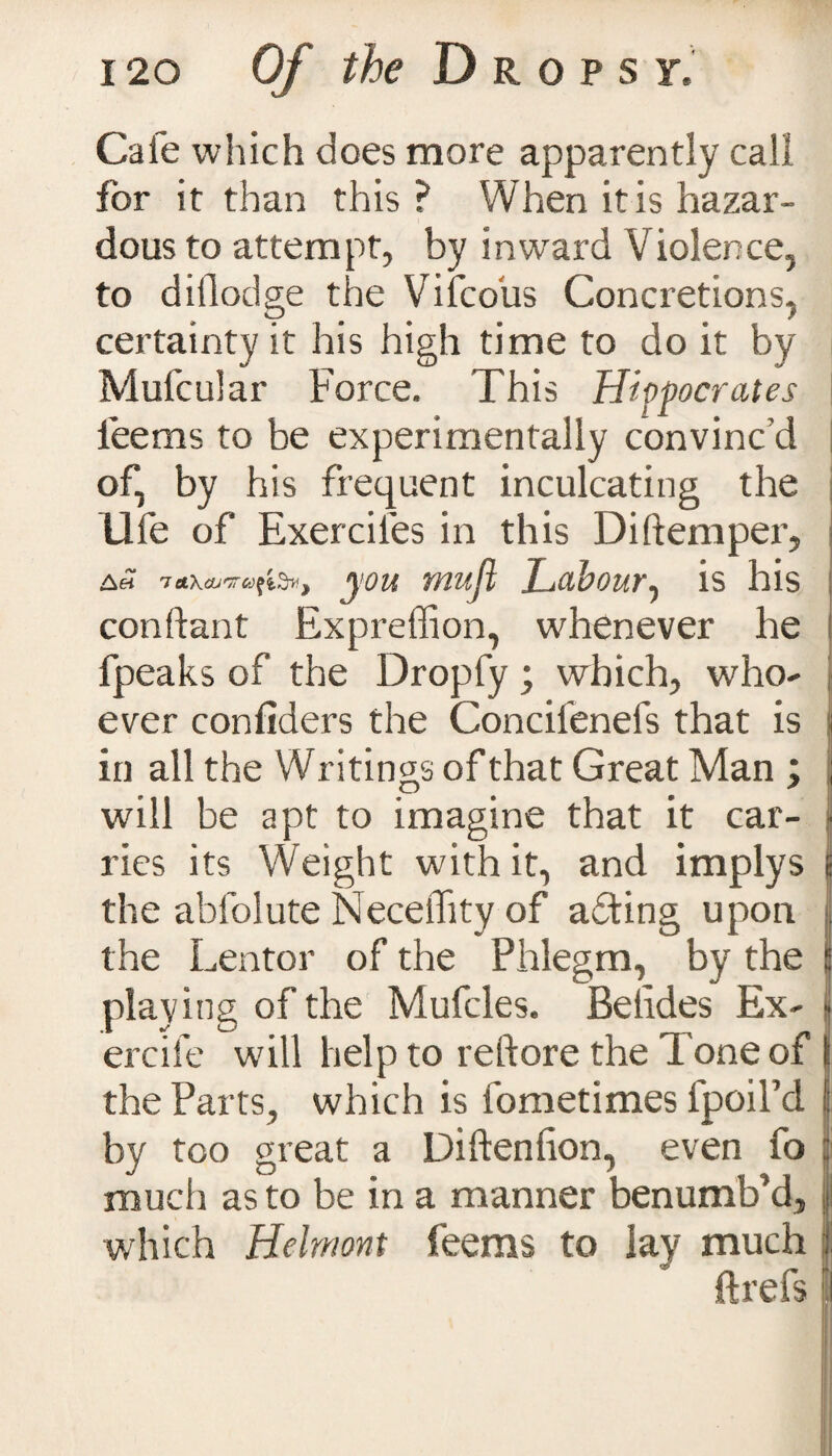 Cafe which does more apparently call for it than this ? When it is hazar¬ dous to attempt, by inwrard Violence, to dillodge the Vifcous Concretions, certainty it his high time to do it by Mufcular Force. This Hippocrates lee ms to be experimentally convinc’d of, by his frequent inculcating the Ufe of Exerciies in this Distemper, a« you muji Labour, is his constant Expreffion, whenever he fpeaks of the Dropfy ; which, who¬ ever confiders the Concilenefs that is in all the Writings of that Great Man ; will be apt to imagine that it car¬ ries its Weight with it, and implys the absolute NecelTity of adting upon the Lentor of the Phlegm, by the playing of the Mufcles. Belides Ex- ercife will help to reftore the Tone of the Parts, which is Sometimes Spoil’d by too great a DiStenSion, even fo much as to be in a manner benumb’d, which Helmont feems to lay much ftrefs