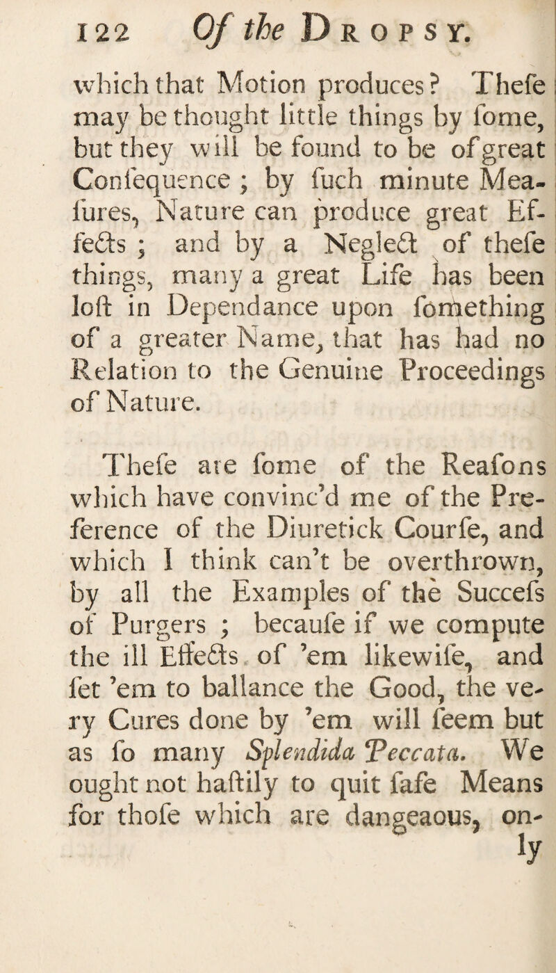 which that Motion produces? Thefe may be thought little things by tome, but they will be found to be of great Confequence ; by fuch minute Mea- l'ures, Nature can produce great Ef¬ fects ; and by a Negleft of thefe things, many a great Life has been loft in Dependance upon fomething of a greater Name, that has had no Relation to the Genuine Proceedings of Nature. « Thefe are fome of the Reafons which have convinc’d me of the Pre¬ ference of the Diuretick Courfe, and which 1 think can’t be overthrown, by all the Examples of the Succefs of Purgers ; becaufe if we compute the ill Eft'efts of ’em like wife, and fet ’em to ballance the Good, the ve¬ ry Cures done by ’em will feem but as fo many Splendida Peccata. We ought not haftily to quit fafe Means for thofe which are dangeaous, on-