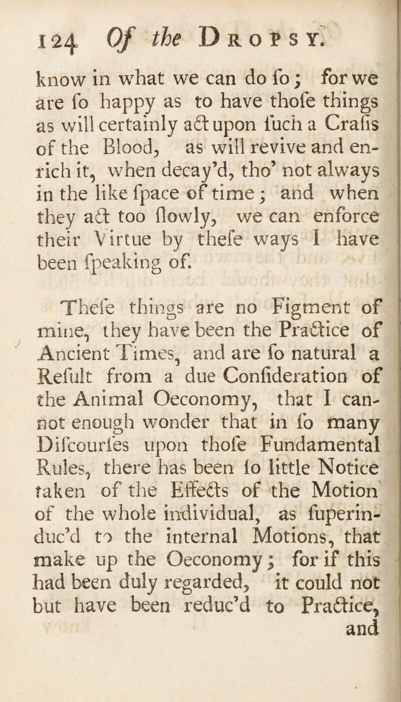 know in what we can do fo; for we are fo happy as to have thofe things as will certainly aft upon liich a Crafis of the Blood, as will revive and en¬ rich it, when decay’d, tho’ not always in the like fpace of time; and when they aft too {lowly, we can enforce their V irtue by thefe ways I have been fpeaking of. Thefe things are no Figment of mine, they have been the Praftice of Ancient Times, and are fo natural a Refult from a due Confideration of the Animal Oeconomy, that I can¬ not enough wonder that in fo many Difcourfes upon thofe Fundamental Rules, there has been io little Notice taken of the Effects of the Motion of the whole individual, as fuperin- duc’d to the internal Motions, that make up the Oeconomy ; for if this had been duly regarded, it could not but have been reduc’d to Praftice, and