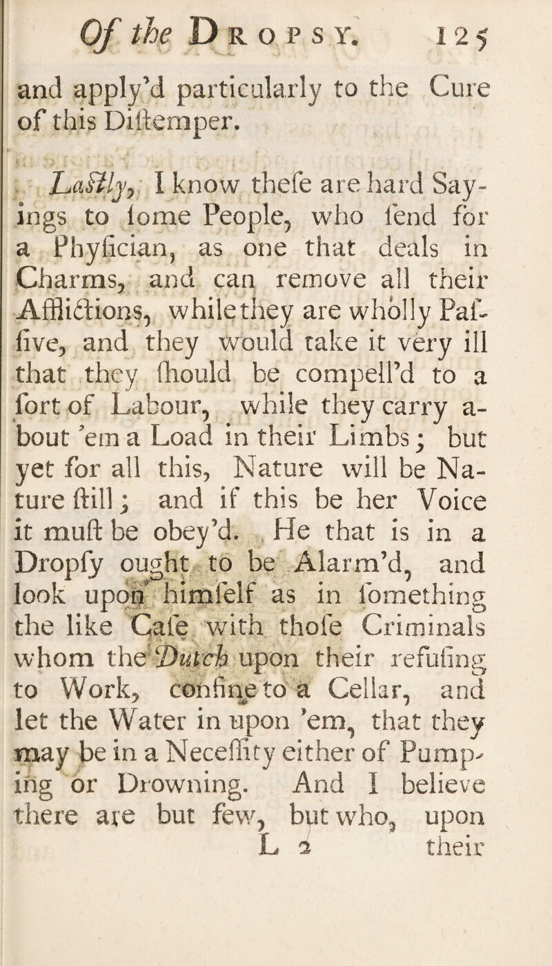 and apply’d particularly to the Cure of this Diftemper. if. * i* 1 r v; [  Lastlyy I know thefe are hard Say¬ ings to lome People, who lend for a Phyfician, as one that deals in Charms, and can remove all their Afflictions, while they are wholly Pal- five, and they would take it very ill that they (liould be compell’d to a fort of Labour, while they carry a- bout ’em a Load in their Limbs; but yet for all this, Nature will be Na¬ ture ftill; and if this be her Voice it rauft be obey’d. He that is in a Dropfy ought to be Alarm’d, and look upon himfelf as in lomethins; the like Cafe with thole Criminals whom the‘Dutch upon their refuting to Work, confine to a Cellar, and let the Water in upon ’em, that they may be in a Neceffity either of Pump¬ ing or Diowning. And 1 believe there are but few, but who, upon L a their