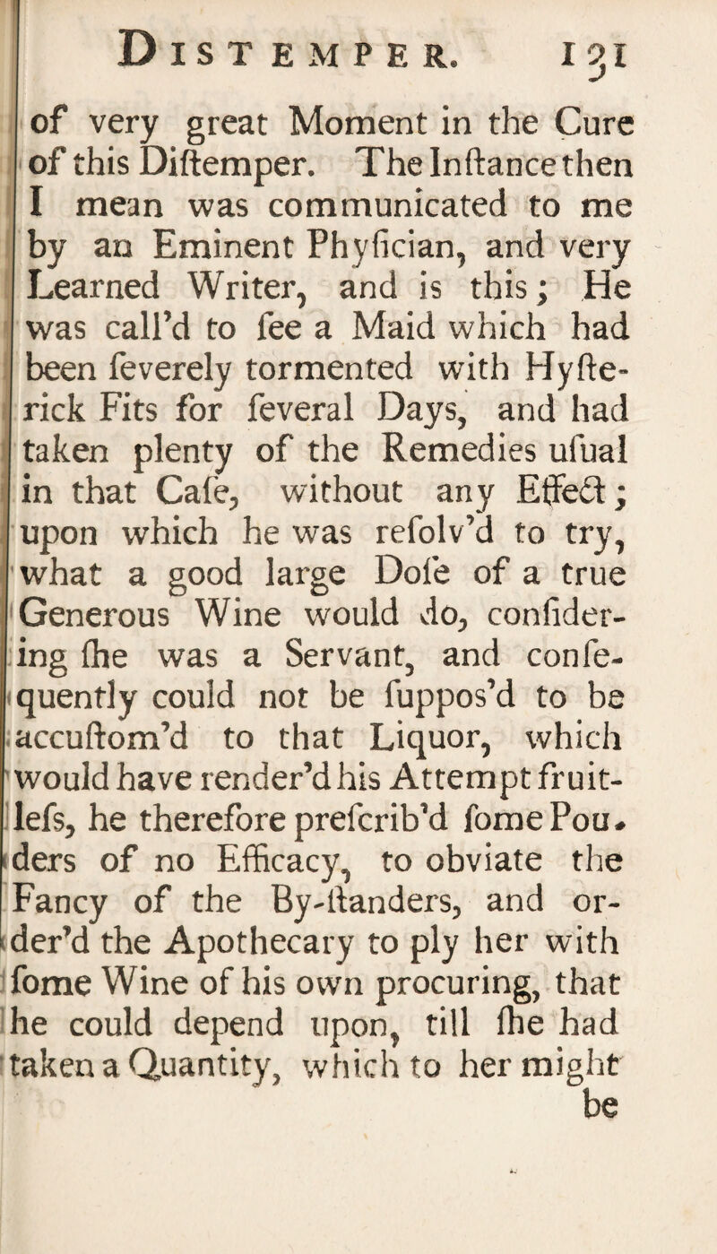 of very great Moment in the Cure of this Diftemper. The Inftance then I mean was communicated to me by an Eminent Phylician, and very Learned Writer, and is this; He was call’d to fee a Maid which had been feverely tormented with Hyfte- rick Fits for feveral Days, and had taken plenty of the Remedies ufual in that Gale, without any Effed; upon which he was refolv’d to try, what a good large Dole of a true Generous Wine would do, consider¬ ing Ihe was a Servant, and confe- (quently could not be fuppos’d to be accuftom’d to that Liquor, which would have render’d his Attempt fruit- lefs, he therefore prefcrib’d fomePou. ders of no Efficacy, to obviate the Fancy of the By-llanders, and or¬ der’d the Apothecary to ply her with fome Wine of his own procuring, that he could depend upon, till Ihe had taken a Quantity, which to her might be