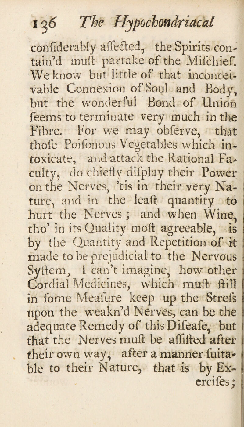 confiderably affefled, the Spirits con¬ tain’d muft partake of the Mifchief. We know but little of that inconcei¬ vable Connexion of Soul and Body, but the wonderful Bond of Union fee ms to terminate very much in the Fibre. For we may obferve, that thofe Poilonous Vegetables which in¬ toxicate, and attack the Rational Fa¬ culty, do chiefly difplay their Power on the Nerves, ’tis in their very Na- ■ ture, and in the leaft quantity to j hurt the Nerves; and when Wine, j tho’ in its Quality moft agreeable, is by the Quantity and Repetition of it ] made to be prejudicial to the Nervous j Syftem, 1 can’t imagine, how other j Cordial Medicines, which muft ftifl f in lb me Meafure keep up the Strefs j upon the weakn’d Nerves, can be the j adequate Remedy of this Difeafe, but I that the Nerves muft be aflifted after i their own way, after a manner fuita- ble to their Nature, that is by Ex- | ercifes ; j