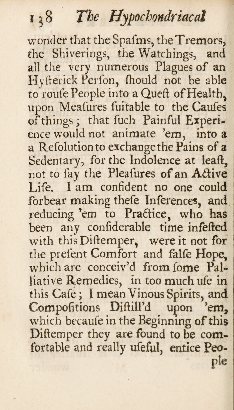 wonder that the Spalms, the Tremors, the Shiverings, the Watchings, and all the very numerous Plagues of an Hyfterick Perfon, fhould not be able to roufe People into a Queft of Health, upon Measures fuitable to the Caufes of things; that fuch Painful Experi¬ ence would not animate ’em, into a a Refolutionto exchange the Pains of a Sedentary, for the Indolence at leaft, not to fay the Pleafures of an Active Life. I am confident no one could forbear making thefe Inferences, and reducing ’em to Practice, who has been any confiderable time infefted with this Diftemper, were it not for the prefent Comfort and falfe Hope, which are conceiv’d fromfome Pal¬ liative Remedies, in too much ufe in this Cafe; I mean Vinous Spirits, and Compofitions Diftill’d upon ’em, which becaufe in the Beginning of this Diftemper they are found to be com¬ fortable and really ufeful, entice Peo- ple