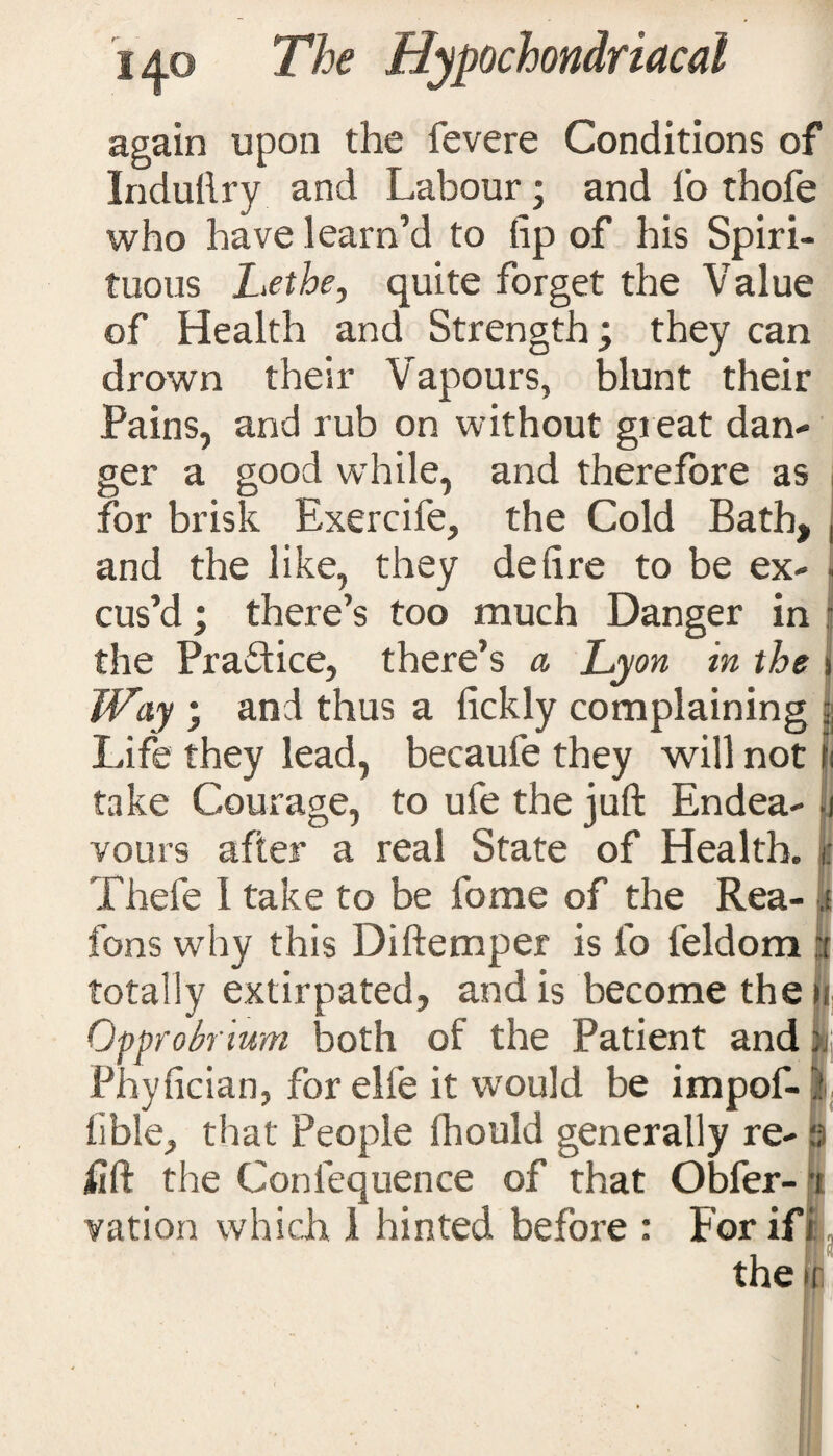 again upon the fevere Conditions of Indullry and Labour; and I'o thofe who have I earn’d to tip of his Spiri¬ tuous Lethe, quite forget the Value of Health and Strength, they can drown their Vapours, blunt their Pains, and rub on without great dan¬ ger a good while, and therefore as for brisk Exercife, the Cold Bath, , and the like, they deft re to be ex- cus’d; there’s too much Danger in j the Practice, there’s a Lyon in the i Way • and thus a fickly complaining | Life they lead, becaufe they will not It take Courage, to ufe the juft Endea- i vours after a real State of Health, c Thefe I take to be fome of the Rea- ,t fons why this Diftemper is fo feldom I totally extirpated, and is become the ji Opprobrium both of the Patient and ij| Phyfician, for elle it would be impof-l! lible, that People fhould generally re- 3 lift the Confequence of that Obfer- -t vation which 1 hinted before : For if i