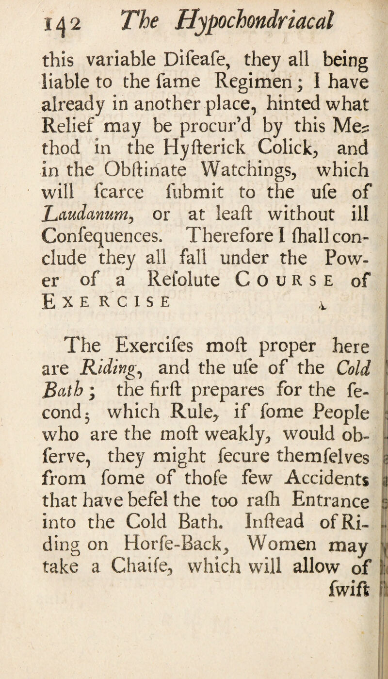 this variable Difeafe, they all being liable to the fame Regimen; I have already in another place, hinted what Relief may be procur’d by this Me? thod in the Hyfterick Colick, and in the Obftiriate Watchings, which will fcarce fubmit to the ufe of Laudanum, or at leaft without ill Confequences. Therefore I ihall con¬ clude they all fall under the Pow¬ er of a Relolute Course of Exercise 4 The Exercifes moft proper here are Ridings and the ufe of the Cold Bath ; the firft prepares for the fe- cond5 which Rule, if fome People who are the moft weakly, would ob- ferve, they might fecure themfelves from fome of thofe few Accidents that have befel the too ralh Entrance into the Cold Bath. Inftead of Ri¬ ding on Horfe-Back, Women may take a Chaife, which will allow of fwift