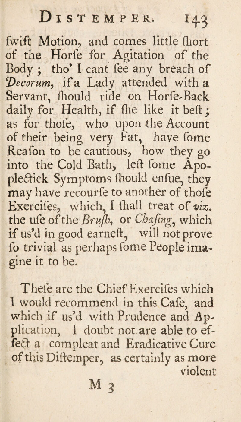 lwift Motion, and comes little fhort of the Horfe for Agitation of the Body ; tho’ I cant fee any breach of !Decorum, if a Lady attended with a Servant, fhould ride on Horfe-Back daily for Health, if (he like it beft ; as for thofe, who upon the Account of their being very Fat, have fome Reafon to be cautious, how they go into the Cold Bath, left lome Apo- ple&ick Symptoms fhould enfue, they may have recourfe to another of thofe Exercifes, which, I (hall treat of viz. the ufe of the Brufih, or Chafing, which if us’d in good earneft, will not prove lo trivial as perhaps fome People ima¬ gine it to be. Thefe are the Chief Exercifes which I would recommend in this Cafe, and which if us’d with Prudence and Ap¬ plication, I doubt not are able to ef¬ fect a compleat and Eradicative Cure of this Di(temper, as certainly as more violent