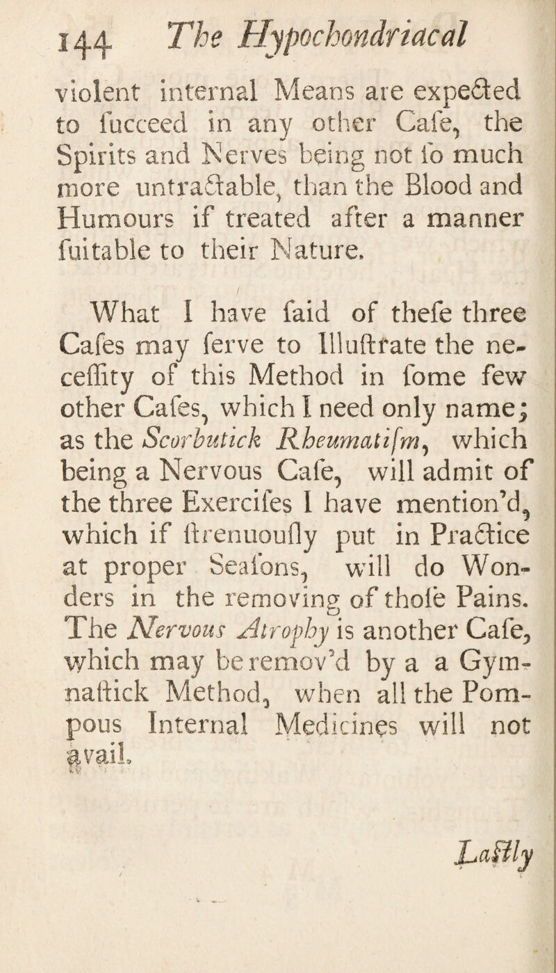 violent internal Means are expeded to fucceed in any other Cafe, the Spirits and Nerves being not to much more untradable, than the Blood and Humours if treated after a manner futtable to their Nature. What I have laid of thefe three Cafes may ferve to 111uftrate the ne- ceflity of this Method in tome few other Cafes, which 1 need only name; as the Scorbutick Rheumatifm, which being a Nervous Cafe, will admit of the three Exercifes 1 have mention’d, which if ftrenuoufly put in Pradice at proper Seatons, will do Won¬ ders in the removing of thole Pains. The Nervous Atrophy is another Cafe, which may be remov’d by a a Gym- naftick Method, when all the Pom¬ pous Internal Medicines will not §vaiL ■*. V, ‘ >