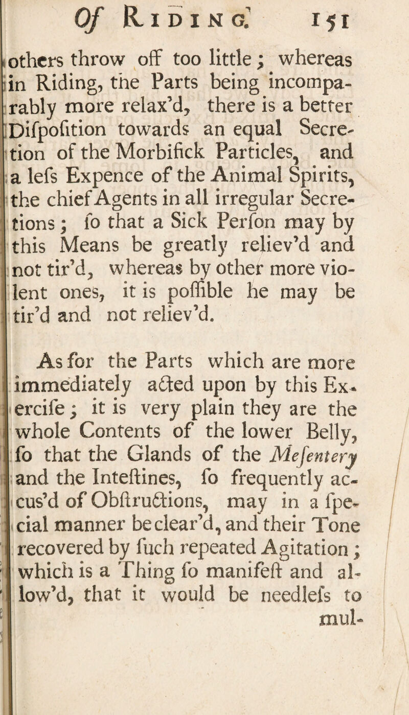 , others throw off too little; whereas in Riding, the Parts being incompa¬ rably more relax’d, there is a better Difpofition towards an equal Secre- I tion of the Morbifick Particles, and a lefs Expence of the Animal Spirits, the chief Agents in all irregular Secre¬ tions ; lo that a Sick Perfon may by this Means be greatly reliev’d and not tir’d, whereas by other more vio¬ lent ones, it is poffible he may be tir’d and not reliev’d. As for the Parts which are more immediately afted upon by this Ex* ercile; it is very plain they are the whole Contents of the lower Belly, fo that the Glands of the Me [entery and the Inteftines, fo frequently ac¬ cus’d of Obltruftions, may in a fpe- cial manner be clear’d, and their Tone recovered by fuch repeated Agitation; which is a Thing fo manifeft and al¬ low’d, that it would be needlefs to mul-