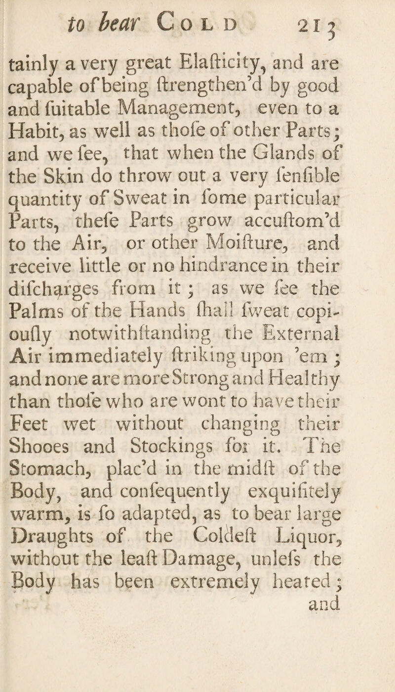 tainly a very great Elafticity, and are capable ofbeing ftrengthen’d by good and fuitable Management, even to a Habit, as well as thofe of other Parts; and we fee, that when the Glands of the Skin do throw out a very fenfible quantity of Sweat in forae particular Parts, thefe Parts grow accuftom’d to the Air, or other Moifture, and receive little or no hindrance in their difcharges from it; as we fee the Palms of the Hands (hall fweat copi- oufly notwithstanding the External Air immediately ftriking upon ’em ; and none are more Strong and Heal thy than thole who are wont to have their Feet wet without changing their Shooes and Stockings for it. The Stomach, plac’d in the mid ft of the Body, and coniequently exquisitely warm, is fo adapted, as to bear large Draughts of the Coldeft Liquor, without the lead Damage, unlefs the Body has been extremely heated • and