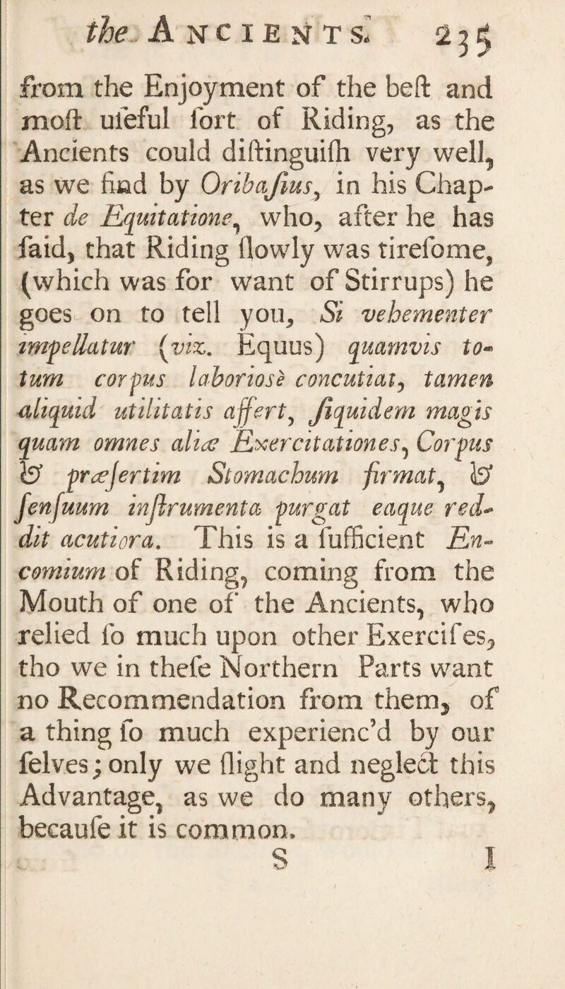 from the Enjoyment of the be ft and molt uieful fort of Riding, as the Ancients could diftinguilh very well, as we find by Orihafms, in his Chap¬ ter de Equitations, who, after he has faid, that Riding (lowly was tirefome, (which was for want of Stirrups) he goes^ on to tell you. Si vehementer impettatur (viz. Equus) quamvis to- turn corpus laboriose concutiat, tamen illiquid utihtatis ajfert, Jiquidem magis quam omnes alias Exercitationes, Corpus l? prcejertim Stomachum jirmaty Js’ fenfuum inftrumenta purgat eaque red- dit acutiora. This is a lufficient En¬ comium of Riding, coming from the Mouth of one of the Ancients, who relied lb much upon other Exercifes, tho we in thefe Northern Parts want no Recommendation from them, of a thing fo much experienc’d by our felves; only we flight and neglect this Advantage, as we do many others, becaufe it is common. S I