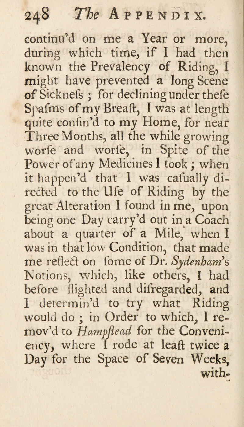 continu’d on me a Year or more, during which time, if I had then known the Prevalency of Riding, I might have prevented a long Scene of Sicknefs ; for declining under thefe Spafms of my Bread, I was at length quite confin’d to my Home, for near Three Months, all the while growing worfe and worfe, in Spite of the Power of any Medicines 1 took ; when it happen’d that 1 was cafually di¬ rected to the life of Riding by the great Alteration 1 found in me, upon being one Day carry’d out in a Coach about a quarter of a Mile, when I was in that low Condition, that made me refleCt on tome of Dr. Sydenham's Motions, which, like others, I had before flighted and dilregarded, and I determin’d to try what Riding would do ; in Order to which, 1 re¬ mov’d to Harnpftead for the Conveni- ency, where 1 rode at leaft twice a Day for the Space of Seven Weeks, with-