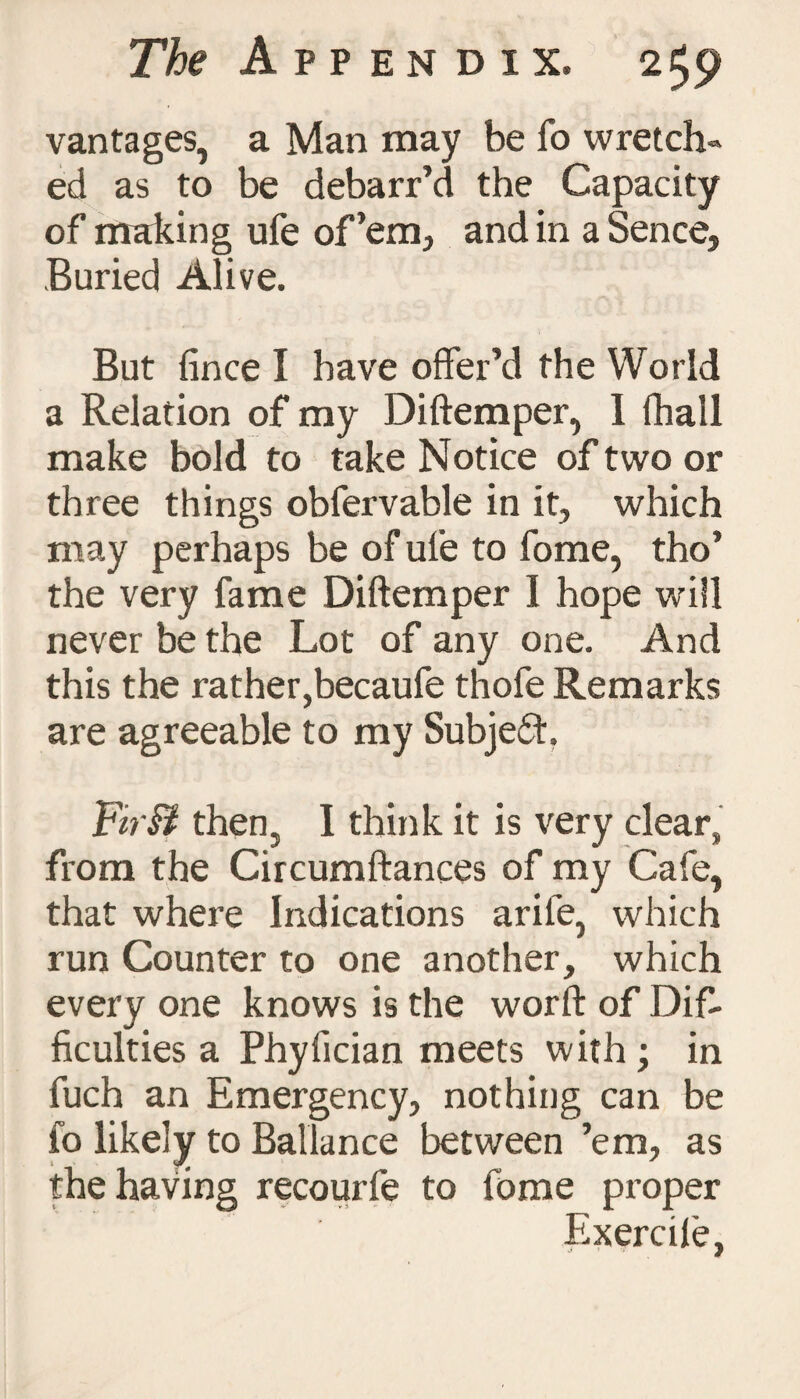 vantages, a Man may be fo wretch¬ ed as to be debarr’d the Capacity of making ufe of’em, and in a Sence, Buried Alive. But fince I have offer’d the World a Relation of my Diftemper, I (hall make bold to take Notice of two or three things obfervable in it, which may perhaps be of ufe to fome, tho’ the very fame Diftemper I hope will never be the Lot of any one. And this the rather,becaufe thofe Remarks are agreeable to my Subject. FirB then, I think it is very clear, from the Circumftances of my Cafe, that where Indications arife, which run Counter to one another, which every one knows is the worft of Dif¬ ficulties a Phyfician meets with ; in fuch an Emergency, nothing can be fo likely to Ballance between ’em, as the having recourfe to fome proper Exercile,