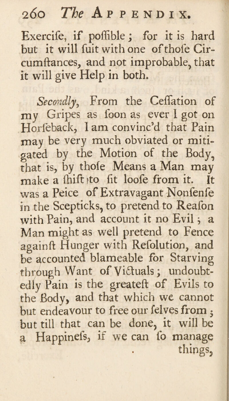 Exercife, if poffible; for it is hard but it will fuit with one of thofe Cir- cumftances, and not improbable, that it will give Help in both. Secondly, From the Ceffation of my Gripes as foon as ever 1 got on Horfeback, 1 am convinc’d that Pain may be very much obviated or miti¬ gated by the Motion of the Body, that is, by thofe Means a Man may make a fhift >to fit loofe from it. It was a Peice of Extravagant Non fen fe in the Scepticks, to pretend to Reafon with Pain, and account it no Evil} a Man might as well pretend to Fence again ft Hunger with Refolution, and be accounted blameable for Starving through Want of Vi&uals; undoubt¬ edly Pain is the greateft of Evils to the Body, and that which we cannot but endeavour to free our felves from 5 but till that can be done, it will be a Happinefs, if we can fo manage things,