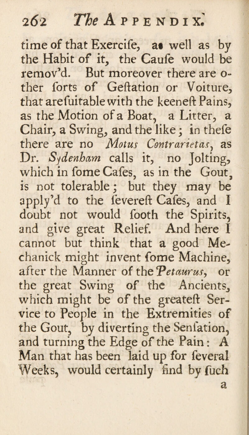 time of that Exercife, a* well as by the Habit of it, the Caufe would be remov’d. But moreover there are o- ther forts of Geftation or Voiture, that arefuitable with the keeneft Pains, as the Motion of a Boat, a Litter, a Chair, a Swing, and the like; in thefe there are no Motus Contrarietas, as Dr. Sydenham calls it, no Jolting, which in fome Cafes, as in the Gout, is not tolerable; but they may be apply’d to the fevereft Cafes, and I doubt not would footh the Spirits, and give great Relief. And here I cannot but think that a good Me- chanick might invent fome Machine, after the Manner of the 'petaurus, or the great Swing of the Ancients, which might be of the greateft Ser¬ vice to People in the Extremities of the Gout, by diverting the Senlation, and turning the Edge of the Pain: A Man that has been laid up for feveral Weeks, would certainly find by fuch a