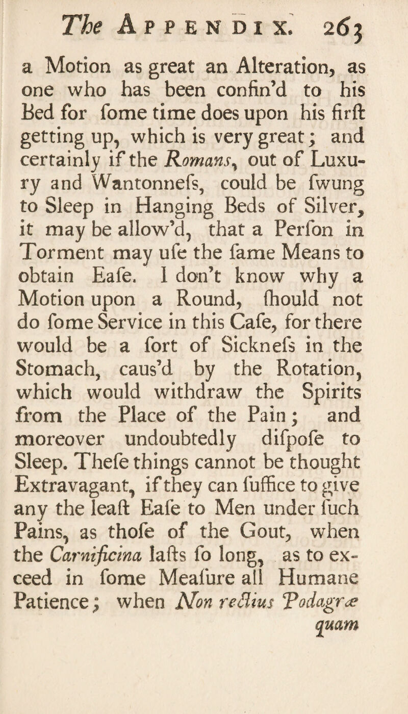 a Motion as great an Alteration, as one who has been confin’d to his Bed for fome time does upon his firft getting up, which is very great; and certainly if the Romans, out of Luxu¬ ry and Wantonnefs, could be fwung to Sleep in Hanging Beds of Silver, it may be allow’d, that a Perfon in Torment may ufe the fame Means to obtain Eafe. 1 don’t know why a Motion upon a Round, fhould not do fome Service in this Cafe, for there would be a fort of Sicknefs in the Stomach, caus’d by the Rotation, which would withdraw the Spirits from the Place of the Pain; and moreover undoubtedly difpofe to Sleep. Thefe things cannot be thought Extravagant, if they can fuffice to give any theleaft Eafe to Men under fuch Pains, as thofe of the Gout, when the Carnificina, Iafts fo long, as to ex¬ ceed in fome Meafure all Humane Patience; when Non redim Todagr<e