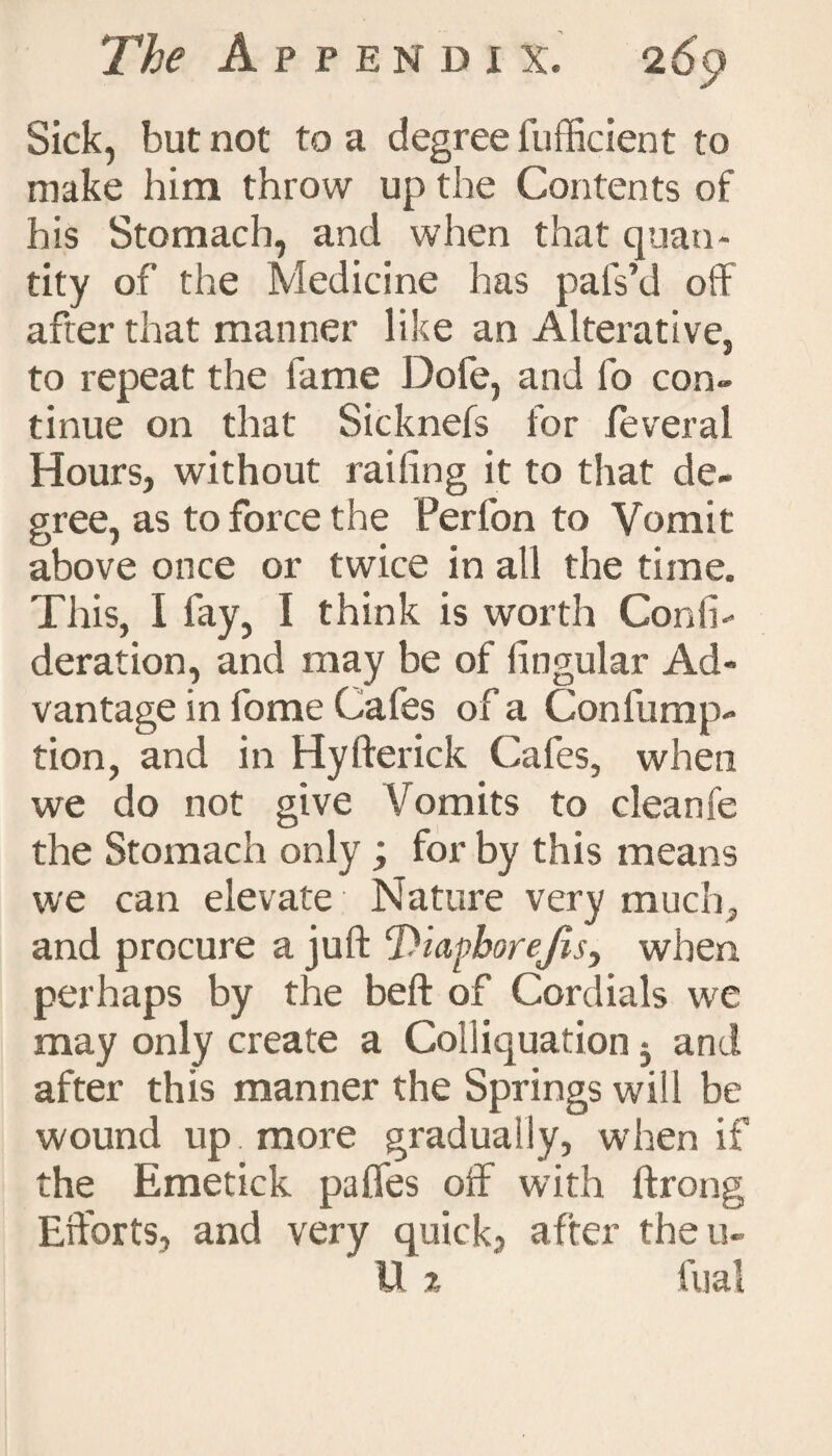 Sick, but not to a degree fufficient to make him throw up the Contents of his Stomach, and when that quan¬ tity of the Medicine has pafs’d off after that manner like an Alterative, to repeat the fame Dofe, and fo con¬ tinue on that Sicknefs for feveral Hours, without railing it to that de¬ gree, as to force the Perfon to Vomit above once or twice in all the time. This, I fay, I think is worth Conti- deration, and may be of lingular Ad¬ vantage in fome Cafes of a Confump- tion, and in Hyfterick Cafes, when we do not give Vomits to cleanfe the Stomach only ; for by this means we can elevate Nature very much, and procure a juft ‘Diapborejis, when perhaps by the beft of Cordials we may only create a Colliquation j and after this manner the Springs will be wound up more gradually, when if the Emetick pafles off with ftrong Efforts, and very quick, after the ri¬ ll % fual